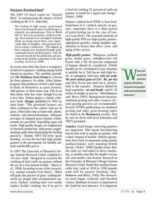 Page 9ATTRAwww.attra.ncat.org
Pasture-ﬁnished beef
The 1997 UC-Davis report on “Natural
Beef,” in summarizing the history of beef
ﬁnishing in the U.S., notes that:
The feeding of high energy, grain-based
diets to beef animals prior to marketing is a
relatively new phenomenon. Prior to World
War II, beef was primarily ﬁnished on for-
age. Beef animals were developed relatively
slowly on forage-based diets, were signiﬁ-
cantly older at slaughter, and aged post-mor-
tem to enhance tenderness… The majority of
these animals were marketed through small,
community-based packing plants, with the
ﬁnancial rewards for the production and mar-
keting of the product remaining in the local
economy. (Levi et al.,1998)
In recent years there has been a resurgence
of interest in pasture ﬁnishing among North
American graziers. The monthly periodi-
cal The Stockman Grass Farmer is a forum
for these pioneers. Its editor, Allan Nation,
proposes that producers of beef cattle begin
to think of themselves as grass farmers,
with pasture as their main crop. This is an
idea whose time has come, though it is not
a new idea. Nation quotes a classic refer-
ence book, Forages, published in 1951 by
Iowa State: “The grassland farmers are
often craftsmen in the culture and use of
grass. [One] takes into account soils, plants,
animals, and interrelationships. Adequate
acreages of adapted grass-legume combi-
nations are provided, depending upon soil
needs. High quality forages are emphasized
in livestock production, with grains supple-
menting rather than dominating the feeding
practices.” (Nation, 1997) The term “grass
farming” reﬂects the fact that high quality
pasture is the prerequisite for healthy ani-
mals and healthy proﬁts.
In 1997 The University of Missouri’s For-
age Systems Research Center completed a
ﬁve-year study “designed to research the
ﬁnishing of beef cattle on pasture without
the use of a conﬁnement feedlot.” (Martz et
al., 1998) According to one of the research-
ers, animal scientist Fred Martz, “What
will push [the practice of grass ﬁnishing for-
ward] are people with environmental con-
cerns. Pasture ﬁnishing won’t ever totally
replace feedlot ﬁnishing, but if we get to
a level of ﬁnishing 25 percent of cattle on
pasture, it would be a signiﬁcant change.”
(Nickel, 1998)
Pasture-ﬁnished beef (PFB) is lean beef.
Sometimes it is ﬁnished entirely on pas-
ture; sometimes there is a short period
of grain-feeding (as in the case of Lau-
ra’s Lean Beef). The essential elements of
high-quality PFB are high-quality pasture,
appropriate genetics, young slaughter age,
attention to factors that affect ﬂavor, and
aging of the carcass.
High-quality pasture. “Bluegrass, orchard
grass, brome grass, endophyte-free tall
fescue with a 30–50 percent component
of legume should be considered. Alfalfa
should not be overlooked if your situation
is suitable for it. Tall fescue with high lev-
els of endophyte infection will not work.
We need animal gains of 2.0+ lbs. per day
and dirty fescue just won’t do it, particu-
larly in the summer… Pastures should be
kept vegetative—no seed heads—and 6–10
inches in height at turn-in.” (Bartholomew
and Martz,1995) Management-intensive
rotational grazing and other resource-efﬁ-
cient grazing practices are recommended.
Several ATTRA publications on rotational
grazing and other grass-farming topics
are listed in the Resources section. Also
be sure to check with local Extension and
NRCS personnel.
Genetics. Good forage-converting genetics
are important. This means fast-maturing
breeds that tend to marble on pasture with
a lower amount of backfat. Ontario agrono-
mist Ann Clark recommends using mainly
medium-framed, early maturing British
breeds. (Nickel, 1998) Smaller-frame Brit-
ish cattle are well-suited to direct market-
ing, as families may like the smaller carcass
size and smaller cuts of meat. Research at
the University of Missouri’s Forage Systems
Research Center found that medium-frame
cattle that ﬁnish at 1050 to 1200 pounds
work well for pasture finishing. (Bar-
tholomew and Martz, 1995) The research-
ers used Angus, Gelbvieh, and Hereford
crosses. Brahman inﬂuence is important in
the South for heat tolerance. It is important
W
hat will
push the
practice
of grass ﬁnishing
forward are people
with environmental
concerns.”
 