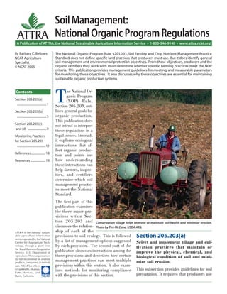 A Publication of ATTRA, the National Sustainable Agriculture Information Service • 1-800-346-9140 • www.attra.ncat.org
ATTRA is the national sustain-
able agriculture information
service operated by the National
Center for Appropriate Tech-
nology, through a grant from
the Rural Business-Cooperative
Service, U.S. Department of
Agriculture. These organizations
do not recommend or endorse
products, companies, or individ-
uals. NCAT has ofﬁces
inFayetteville,Arkansas,
Butte,Montana, and
Davis, California. ����
ATTRA
The National Organic Program Rule, §205.203, Soil Fertility and Crop Nutrient Management Practice
Standard, does not deﬁne speciﬁc land practices that producers must use. But it does identify general
soil management and environmental protection objectives. From these objectives, producers and the
organic certiﬁers they work with must determine whether speciﬁc farming practices meet the NOP
criteria. This publication provides management guidelines for meeting, and measurable parameters
for monitoring, these objectives. It also discusses why these objectives are essential for maintaining
sustainable,organic production systems.
Contents
By Barbara C.Bellows
NCAT Agriculture
Specialist
© NCAT 2005
SoilManagement:
NationalOrganicProgramRegulations
T
he National Or-
ganic Program
(NOP) Rule,
Section 205.203, out-
lines general goals for
organic production.
This publication does
not intend to interpret
these regulations in a
legal sense. Instead,
it explores ecological
interactions that af-
fect organic produc-
tion and points out
how understanding
these interactions can
help farmers, inspec-
tors, and certifiers
determine which soil
management practic-
es meet the National
Standard.
The ﬁrst part of this
publication examines
the three major pro-
visions within Sec-
tion 205.203 and
discusses the relation-
ship of each of the
provisions to soil ecology. This is followed
by a list of management options suggested
by each provision. The second part of the
publication discusses interactions among the
three provisions and describes how certain
management practices can meet multiple
provisions within this section. It also exam-
ines methods for monitoring compliance
with the provisions of this section.
Section 205.203(a)
Select and implement tillage and cul-
tivation practices that maintain or
improve the physical, chemical, and
biological condition of soil and mini-
mize soil erosion.
This subsection provides guidelines for soil
preparation. It requires that producers use
Conservation tillage helps improve or maintain soil health and minimize erosion.
Photo by Tim McCabe, USDA ARS.
Section 205.203(a)
........................................1
Section 205.203(b)
........................................5
Section 205.203(c)
and (d) .........................9
Monitoring Practices
for Section 205.203
.......................................11
References....................18
Resources.....................19
 