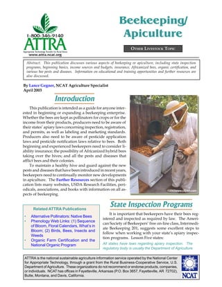 ATTRA is the national sustainable agriculture information service operated by the National Center
for Appropriate Technology, through a grant from the Rural Business-Cooperative Service, U.S.
Department of Agriculture. These organizations do not recommend or endorse products, companies,
or individuals. NCAT has offices in Fayetteville, Arkansas (P.O. Box 3657, Fayetteville, AR 72702),
Butte, Montana, and Davis, California.
By Lance Gegner, NCAT Agriculture Specialist
April 2003
OTHER LIVESTOCK TOPIC
Beekeeping/
Apiculture
Abstract: This publication discusses various aspects of beekeeping or apiculture, including state inspection
programs, beginning basics, income sources and budgets, insurance, Africanized bees, organic certification, and
various bee pests and diseases. Information on educational and training opportunities and further resources are
also discussed.
Introduction
This publication is intended as a guide for anyone inter-
ested in beginning or expanding a beekeeping enterprise.
Whether the bees are kept as pollinators for crops or for the
income from their products, producers need to be aware of
their states’ apiary laws concerning inspection, registration,
and permits, as well as labeling and marketing standards.
Producers also need to be aware of pesticide application
laws and pesticide notification laws relative to bees. Both
beginning and experienced beekeepers need to consider li-
ability insurance; the possibility of Africanized hybrid bees
taking over the hives; and all the pests and diseases that
afflict bees and their colonies.
To maintain a healthy hive and guard against the new
pests and diseases that have been introduced in recent years,
beekeepers need to continually monitor new developments
in apiculture. The Further Resources section of this publi-
cation lists many websites, USDA Research Facilities, peri-
odicals, associations, and books with information on all as-
pects of beekeeping.
State Inspection Programs
It is important that beekeepers have their bees reg-
istered and inspected as required by law. The Ameri-
can Society of Beekeepers’ free on-line class, Intermedi-
ate Beekeeping 201, suggests some excellent steps to
follow when working with your state’s apiary inspec-
tion programs. Lesson Five states:
All states have laws regarding apiary inspection. The
regulatory body is usually the Department of Agriculture
Related ATTRA Publications
• Alternative Pollinators: Native Bees
• Phenology Web Links: (1) Sequence
of Bloom, Floral Calendars, What’s in
Bloom; (2) Birds, Bees, Insects and
Weeds
• Organic Farm Certification and the
National Organic Program
©2003www.clipart.com
 