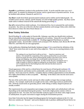 //SOYFOODS: ADDING VALUE TO SOYBEANS PAGE 3
Soymilk is a preliminary product in the production of tofu. It can be used the same way cow’s
milk is used. It contains no cholesterol or lactose, and is a good source of protein and iron. It can
be fortified with calcium, Vitamin D, and B-12 (5).
Soy flour is made from finely-ground roasted soybeans and is widely used in baked goods. An
excellent source of iron, calcium, and B-vitamins, it is rich in high-quality protein. Soy flour can be
made with or without removal of the natural oils during processing (5).
Soy oil is extracted from whole soybeans. It is cholesterol-free, low in saturated fat, and contains
no protein. Soy oil is one of the few oils that contains linolenic acid (omega-3 fatty acid), which has
been shown to reduce the risk of heart disease (5).
Bean Variety Selection
David Druding (8), a tofu-maker in Fayetteville, Arkansas, says that one should select soybeans
that are described as food-grade beans, as opposed to oil varieties. Vinton 81 is an old cultivar that
is still utilized and commercially available (9). Druding suggested Hutchinson as another
appropriate variety. Several other varieties such as Jacques J-231, Burlison, Jack, Beeson 80, HP 204,
Ohio FG1, and Ohio FG2 are also appropriate.
In the publication Marketing Food-Quality Soybeans in Japan (7) it is noted that the definition of the
“ideal” bean varies from user to user and is thus subjective. There are no exacting industry-wide
standards:
The making of a soy-based food is still an art form . . . based on experience and
instinct. Even should the composition of the soybean produced by you and another
farmer be exactly the same, factors influencing the quality at the time of use, such as
storage and shipping, can change the overall quality and performance of one
shipment when compared with another. In other words, the user’s standards cover a
range of quality to which he adapts in making the soy-based food. In addition, the
user recognizes the fact that finding beans that will meet his ideal cannot be
guaranteed all of the time.
Visual appearance of the seed is a critical factor for most buyers of food-grade soybeans (10).
Shrunken, discolored, and broken seed is undesirable, and will cause price discounts or even
rejection. Seed coats must be colorless. Complete absence of hilum pigmentation is most desirable,
but a light-colored hilum is often acceptable. “Bleeding” of the hilum color into the seed coat is
unacceptable.
The size of the seed is often crucial, and may be either smaller or larger than average soybean
cultivars. For example, small seeds are sought out for natto, while large seeds are preferred for
tofu. Perfectly round seeds are generally prized, while oblong or kidney-shaped soybeans are
usually avoided.
The requirements for seed composition (percentages of protein, lipid, and carbohydrate) will vary
depending on the individual food-grade product. Seed with a high protein content (>45%) is
appropriate for tofu. For natto, the most desirable soybeans appear to be those with a high content
of carbohydrate, for quick conversion to sugars during the fermentation process.
Iowa State University has the largest breeding program for food-grade soybeans in the U.S., but
their new varieties are “licensed,” and can be obtained only to produce additional Parent Seed or as
 