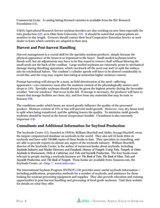 //SOYFOODS: ADDING VALUE TO SOYBEANSPAGE 4
Commercial Grain. A catalog listing licensed varieties is available from the ISU Research
Foundation (11).
USDA Agricultural Research Service soybean breeders are also working on new lines especially for
tofu production (12), as is Ohio State University (13). It should be noted that soybean plants are
sensitive to day length. Growers should contact their local Cooperative Extension Service or seed
dealer to learn which varieties are adapted to their area.
Harvest and Post-harvest Handling
Harvest management is a crucial skill for the specialty soybean producer, simply because the
physical appearance of the beans is so important to the buyer. Small-seeded soybeans tend to
thresh well, but air adjustments may have to be fine-tuned to remove chaff without blowing the
small seeds out the back of the combine. Large-seeded soybeans are extremely prone to mechanical
damage during threshing operations, which can knock off the seed coat and/or split the embryo
into its cotyledonal halves. The combine’s cylinder speeds will have to be slowed considerably to
avoid this, and the crop may require harvesting at somewhat higher moisture content.
Prompt harvesting will always be a must, as field deterioration of the seedaffecting
appearancecan commence soon after the moisture content of the physiologically mature seed
drops to 14%. Specialty soybeans should always be given the highest priority during the favorable-
weather “harvest windows” that occur in the fall. If storage is necessary, the producer will have to
ensure that storage facilities are clean, dry, and free from any materials that may be toxic to
humans (10).
The conditions under which beans are stored greatly influence the quality of the processed
product. Moisture content of 13% or less will prevent mold growth. However, very dry beans tend
to split when being transferred, and the splitting lowers the quality. To minimize mold growth,
soybeans should be stored at the lowest temperature feasible. Cleanliness is also extremely
important (14).
Consultants and Additional Information for Soyfood Production
The Soyfoods Center (15), founded in 1976 by William Shurtleff and Akiko Aoyagi Shurtleff, owns
the largest computerized database on soyfoods in the world. They also sell 55 book titles on
soyfoods and have sold 750,000 copies of these books to date. They specialize in consulting, and
are able to provide reports on almost any aspect of the soyfoods industry. William Shurtleff,
director of the Soyfoods Center, is the author of numerous books about soyfoods, including
Soyfoods Industry and Market Directory and Databook; History of Tempeh; Using Tofu, Tempeh, & Other
Soyfoods in Restaurants, Delis & Cafeterias; and Tofu and Soymilk Production. The four books most
relevant to people starting a soyfoods business are The Book of Tofu, The Book of Miso, Tofu and
Soymilk Production, and The Book of Tempeh. These books are available from Amazon.com, the
Soyfoods Center, or <http:// www.tofu.com>.
The International Soybean Program (INTSOY) (16) provides some useful soyfoods information
including publications, preparation methods for a number of soyfoods, and assistance for those
looking for soybean processing equipment and supplies. They also provide education and training
opportunities in post-harvest handling and processing of food-grade soybeans. Visit their website
for details on what they offer.
 