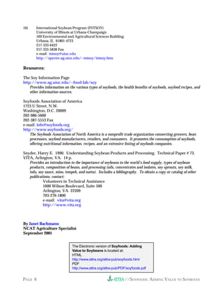 //SOYFOODS: ADDING VALUE TO SOYBEANSPAGE 6
16) International Soybean Program (INTSOY)
University of Illinois at Urbana-Champaign
169 Environmental and Agricultural Sciences Building
Urbana, IL 61801-4723
217-333-6422
217-333-5838 Fax
e-mail: intsoy@uiuc.edu
http://spectre.ag.uiuc.edu/~intsoy/intsoy.htm
Resources:
The Soy Information Page
http://www.ag.uiuc.edu/~food-lab/soy
Provides information on the various types of soyfoods, the health benefits of soyfoods, soyfood recipes, and
other information sources.
Soyfoods Association of America
1723 U Street, N.W.
Washington, D.C. 20009
202-986-5600
202-387-5553 Fax
e-mail: info@soyfoods.org
http://www.soyfoods.org/
The Soyfoods Association of North America is a nonprofit trade organization connecting growers, bean
processors, soyfood manufacturers, retailers, and consumers. It promotes the consumption of soyfoods,
offering nutritional information, recipes, and an extensive listing of soyfoods companies.
Snyder, Harry E. 1990. Understanding Soybean Products and Processing. Technical Paper # 73.
VITA, Arlington, VA. 14 p.
Provides an introduction to the importance of soybeans to the world’s food supply, types of soybean
products, composition of beans, and processing (oils, concentrates and isolates, soy sprouts, soy milk,
tofu, soy sauce, miso, tempeh, and natto). Includes a bibliography. To obtain a copy or catalog of other
publications, contact:
Volunteers in Technical Assistance
1600 Wilson Boulevard, Suite 500
Arlington, VA 22209
703-276-1800
e-mail: vita@vita.org
http://www.vita.org
By Janet Bachmann
NCAT Agriculture Specialist
September 2001
The Electronic version of Soyfoods: Adding
Value to Soybeans is located at:
HTML
http://www.attra.org/attra-pub/soyfoods.html
PDF
http://www.attra.org/attra-pub/PDF/soyfoods.pdf
 