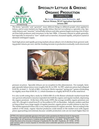 ATTRA is the national sustainable agriculture information center operated by the National Center for Appropriate
Technology under a grant from the Rural Business-Cooperative Service, U.S. Department of Agriculture. These
organizations do not recommend or endorse products, companies, or individuals. ATTRA is located in the
Ozark Mountains at the University of Arkansas in Fayetteville (P.O. Box 3657, Fayetteville, AR 72702). ATTRA
staff members prefer to receive requests for information about sustainable agriculture via the toll-free number
800-346-9140.
APPROPRIATE TECHNOLOGY TRANSFER FOR RURAL AREAS
www.attra.ncat.org
By George Kuepper, Janet Bachmann, and
Raeven Thomas, NCAT Agriculture Specialists
January 2002
SPECIALTY LETTUCE & GREENS:
ORGANIC PRODUCTION
The terms “specialty” and “gourmet” mean different things to different people when applied to
lettuce, and in some markets any high-quality lettuce that isn’t an iceberg is a specialty crop. Spe-
cialty lettuces and “mesclun” (mixed baby lettuces and other greens) began receiving a lot of inter-
est from both producers and consumers in the late 1980s. Consumer interest in salads generally,
but especially in unusual or “new” salads such as mesclun, increased rapidly, and prices soared as
demand outstripped supply.
Such high prices and rapidly growing markets always attract a lot of attention from growers seek-
ing greater returns per acre, and the resulting increase in production eventually exerts downward
pressure on prices. Specialty lettuces are no exception to this phenomenon. For example, farm-
gate specialty-lettuce prices were roughly $16/lb. in 1992. In 1997, salad-mix prices had collapsed
to $3/lb. at retail (1). In fall of 2001, Growing for Market reported “spring mix” greens wholesaling
for slightly more than $3.80/lb. (2), which translates to roughly $4.95-$5.35 at the retail level.
It is also worth noting that a study by USDA-ERS (3) at the Boston wholesale market found that
new growers attracted to mesclun expanded into both the organic and regular markets, depressing
the organic premium. At the time of the study (1997), the average monthly organic premium was
only 14%, though it varied from 8% in November to 22% in December. Industry insiders said that
as long as there was a large supply of regular mesclun, organic prices would continue to stay low.
The market appeared to bear only a very small premium for organic mesclun. But according to the
authors of the study, organic mesclun producers could remain in the market even with organic
prices approaching conventional, because variable production costs are not much higher than for
CURRENT TOPIC
 