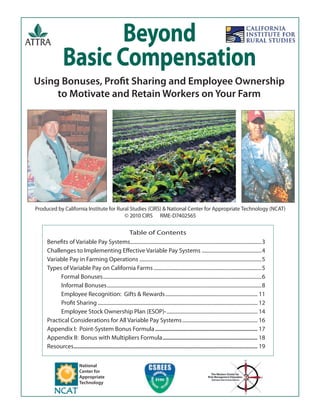 Using Bonuses, Proﬁt Sharing and Employee Ownership
to Motivate and Retain Workers on Your Farm
Beyond
Basic Compensation
Produced by California Institute for Rural Studies (CIRS) & National Center for Appropriate Technology (NCAT)
© 2010 CIRS RME-D7402565
Table of Contents
Beneﬁts of Variable Pay Systems.....................................................................................................3
Challenges to Implementing Eﬀective Variable Pay Systems ..............................................4
Variable Pay in Farming Operations ..............................................................................................5
Types of Variable Pay on California Farms...................................................................................5
Formal Bonuses..........................................................................................................................6
Informal Bonuses.......................................................................................................................8
Employee Recognition: Gifts & Rewards....................................................................... 11
Proﬁt Sharing ........................................................................................................................... 12
Employee Stock Ownership Plan (ESOP)-...................................................................... 14
Practical Considerations for All Variable Pay Systems.......................................................... 16
Appendix I: Point-System Bonus Formula..................................................................... 17
Appendix II: Bonus with Multipliers Formula................................................................ 18
Resources............................................................................................................................ 19
National
Center for
Appropriate
Technology
 
