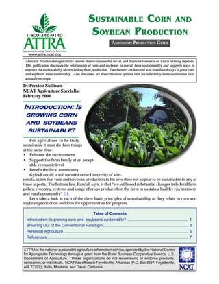ATTRA is the national sustainable agriculture information service, operated by the National Center
for Appropriate Technology through a grant from the Rural Business-Cooperative Service, U.S.
Department of Agriculture. These organizations do not recommend or endorse products,
companies, or individuals. NCAT has offices in Fayetteville, Arkansas (P.O. Box 3657, Fayetteville,
AR 72702), Butte, Montana, and Davis, California.
By Preston Sullivan
NCAT Agriculture Specialist
February 2003
SUSTAINABLE CORN AND
SOYBEAN PRODUCTION
AGRONOMY PRODUCTION GUIDE
Abstract: Sustainable agriculture renews the environmental, social, and financial resources on which farming depends.
This publication discusses the relationship of corn and soybeans to overall farm sustainability and suggests ways to
improve the sustainability of corn and soybean production. Two farmers are featured who have found ways to grow corn
and soybeans more sustainably. Also discussed are diversification options that are inherently more sustainable than
annual row crops.
IntrIntrIntrIntrIntroduction: Isoduction: Isoduction: Isoduction: Isoduction: Is
gggggrrrrrooooowing corwing corwing corwing corwing cornnnnn
and soand soand soand soand soybeansybeansybeansybeansybeans
sussussussussustttttainable?ainable?ainable?ainable?ainable?
For agriculture to be truly
sustainable it must do three things
at the same time:
• Enhance the environment
• Support the farm family at an accept-
able economic level
• Benefit the local community
Gyles Randall, a soil scientist at the University of Min-
nesota, states that corn and soybean production in his area does not appear to be sustainable in any of
these aspects. The bottom line, Randall says, is that “we will need substantial changes in federal farm
policy, cropping systems and usage of crops produced on the farm to sustain a healthy environment
and rural community” (1).
Let’s take a look at each of the three basic principles of sustainability as they relate to corn and
soybean production and look for opportunities for progress.
©www.ClipArt.com2002
Table of Contents
Introduction: Is growing corn and soybeans sustainable? ........................................................ 1
Breaking Out of the Conventional Paradigm.............................................................................. 3
Perennial Agriculture .................................................................................................................. 6
References ................................................................................................................................. 7
 
