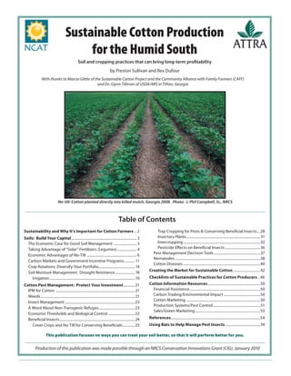 Sustainable Cotton Production
for the Humid South
Soil and cropping practices that can bring long-term proﬁtability
by Preston Sullivan and Rex Dufour
With thanks to Marcia Gibbs of the Sustainable Cotton Project and the Community Alliance with Family Farmers (CAFF)
and Dr. Glynn Tillman of USDA/ARS in Tifton, Georgia
No-till: Cotton planted directly into killed mulch, Georgia 2008. Photo: J. Phil Campbell, Sr., NRCS
Production of this publication was made possible through an NRCS Conservation Innovations Grant (CIG). January 2010
Sustainability and Why It’s Important for Cotton Farmers ... 2
Soils: Build Your Capital.......................................................................... 3
The Economic Case for Good Soil Management .......................... 3
Taking Advantage of “Solar” Fertilizers (Legumes)...................... 4
Economic Advantages of No-Till ........................................................ 6
Carbon Markets and Government Incentive Programs............ 11
Crop Rotations: Diversify Your Portfolio.........................................14
Soil Moisture Management: Drought Resistance ......................18
Irrigation ................................................................................................19
Cotton Pest Management: Protect Your Investment.............21
IPM for Cotton .........................................................................................21
Weeds..........................................................................................................21
Insect Management ...............................................................................23
A Word About Non-Transgenic Refuges.........................................23
Economic Thresholds and Biological Control ..............................23
Beneﬁcial Insects.....................................................................................24
Cover Crops and No-Till for Conserving Beneﬁcials..............25
Trap Cropping for Pests & Conserving Beneﬁcial Insects....28
Insectary Plants...................................................................................31
Intercropping.......................................................................................32
Pesticide Eﬀects on Beneﬁcial Insects........................................36
Pest-Management Decision Tools ....................................................37
Nematodes ................................................................................................38
Cotton Diseases .......................................................................................40
Creating the Market for Sustainable Cotton...............................42
Checklists of Sustainable Practices for Cotton Producers ..46
Cotton Information Resources...........................................................50
Financial Assistance................................................................................50
Carbon Trading/Environmental Impact .........................................50
Cotton Marketing ...................................................................................50
Production Systems/Pest Control.....................................................51
Sales/Green Marketing..........................................................................53
References.....................................................................................................54
Using Bats to Help Manage Pest Insects........................................59
This publication focuses on ways you can treat your soil better, so that it will perform better for you.
Table of Contents
 