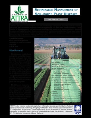 ATTRA is the national sustainable agriculture information service operated by the National
Center for Appropriate Technology, through a grant from the Rural Business-Cooperative Service,
U.S. Department of Agriculture. These organizations do not recommend or endorse products,
companies, or individuals. NCAT has ofﬁces in Fayetteville,Arkansas (P.O. Box 3657, Fayetteville,
AR 72702), Butte, Montana, and Davis, California.
National SustainableAgriculture Information Service
www.attra.ncat.org
Abstract: Soil-borne diseases result from a reduction of biodiversity of soil organisms. Restoring beneﬁcial organisms
that attack, repel, or otherwise antagonize disease-causing pathogens will render a soil disease-suppressive. Plants
growing in disease-suppressive soil resist diseases much better than in soils low in biological diversity. Beneﬁcial
organisms can be added directly, or the soil environment can be made more favorable for them through use of compost
and other organic amendments. Compost quality determines its effectiveness at suppressing soil-borne plant diseases.
Compost quality can be determined through laboratory testing.
By Preston Sullivan
NCAT Agriculture Specialist
Illustrated by Karen McSpadden
July 2004
© NCAT 2004
SOIL SYSTEMS GUIDE
SUSTAINABLE MANAGEMENT OF
SOIL-BORNE PLANT DISEASES
Why Disease?
Plant diseases result when a
susceptible host and a disease-
causing pathogen meet in a
favorable environment. If any
one of these three conditions
were not met, there would be
no disease. Many intervention
practices (fungicides, methyl
bromide fumigants, etc.) focus
on taking out the pathogen af-
ter its effects become apparent.
This publication emphasizes
making the environment less
disease-favorable and the host
plant less susceptible.
Plant diseases may occur in
natural environments, but they
rarely run rampant and cause
major problems. In contrast,
the threat of disease epidemics
in crop production is constant.
The reasons for this are becom-
ing increasingly evident.
Photo by Jeﬀ Vanuga, USDA Natural Resources Conservation Service
Contents
Why Disease? .............................................1
Strategies for Control:
Speciﬁc vs. General .....................................3
General Suppression:
Disease Suppressive Soils ............................3
Mycorrhizal Fungi
and Disease Suppression.......................4
Crop Rotation and Disease Suppression ........5
Plant Nutrients and Disease Control..............6
Compost and Disease Suppression................7
Why Compost Works.............................9
Determining and Monitoring
Compost Quality .................................11
Direct Inoculation
with Beneﬁcial Organisms .....................12
Summary....................................................12
References..................................................12
Other Resources..........................................14
Compost Testing Services......................14
Biocontrol Products...............................14
 