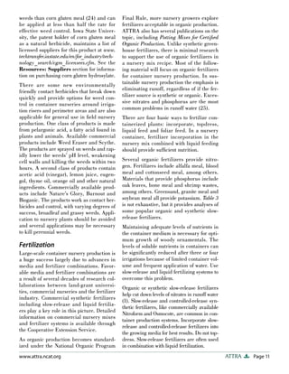 Page 11
ATTRA
www.attra.ncat.org
weeds than corn gluten meal (24) and can
be applied at less than half the rate for
effective weed control. Iowa State Univer-
sity, the patent holder of corn gluten meal
as a natural herbicide, maintains a list of
licensed suppliers for this product at www.
techtransfer.iastate.edu/en/for_industry/tech-
nology_search/cgm_licensees.cfm. See the
Resources: Suppliers section for informa-
tion on purchasing corn gluten hydrosylate.
There are some new environmentally
friendly contact herbicides that break down
quickly and provide options for weed con-
trol in container nurseries around irriga-
tion risers and perimeter areas and are also
applicable for general use in field nursery
production. One class of products is made
from pelargonic acid, a fatty acid found in
plants and animals. Available commercial
products include Weed Eraser and Scythe.
The products are sprayed on weeds and rap-
idly lower the weeds’ pH level, weakening
cell walls and killing the weeds within two
hours. A second class of products contain
acetic acid (vinegar), lemon juice, eugen-
gol, thyme oil, orange oil and other natural
ingredients. Commercially available prod-
ucts include Nature’s Glory, Burnout and
Bioganic. The products work as contact her-
bicides and control, with varying degrees of
success, broadleaf and grassy weeds. Appli-
cation to nursery plants should be avoided
and several applications may be necessary
to kill perennial weeds.
Fertilization
Large-scale container nursery production is
a huge success largely due to advances in
media and fertilizer combinations. Favor-
able media and fertilizer combinations are
a result of several decades of research col-
laborations between land-grant universi-
ties, commercial nurseries and the fertilizer
industry. Commercial synthetic fertilizers
including slow-release and liquid fertiliz-
ers play a key role in this picture. Detailed
information on commercial nursery mixes
and fertilizer systems is available through
the Cooperative Extension Service.
As organic production becomes standard-
ized under the National Organic Program
Final Rule, more nursery growers explore
fertilizers acceptable in organic production.
ATTRA also has several publications on the
topic, including Potting Mixes for Certified
Organic Production. Unlike synthetic green-
house fertilizers, there is minimal research
to support the use of organic fertilizers in
a nursery mix recipe. Most of the follow-
ing material will focus on organic fertilizers
for container nursery production. In sus-
tainable nursery production the emphasis is
eliminating runoff, regardless of if the fer-
tilizer source is synthetic or organic. Exces-
sive nitrates and phosphorus are the most
common problems in runoff water (25).
There are four basic ways to fertilize con-
tainerized plants: incorporate, topdress,
liquid feed and foliar feed. In a nursery
container, fertilizer incorporation in the
nursery mix combined with liquid feeding
should provide sufficient nutrition.
Several organic fertilizers provide nitro-
gen. Fertilizers include alfalfa meal, blood
meal and cottonseed meal, among others.
Materials that provide phosphorus include
oak leaves, bone meal and shrimp wastes,
among others. Greensand, granite meal and
soybean meal all provide potassium. Table 3
is not exhaustive, but it provides analyses of
some popular organic and synthetic slow-
release fertilizers.
Maintaining adequate levels of nutrients in
the container medium is necessary for opti-
mum growth of woody ornamentals. The
levels of soluble nutrients in containers can
be significantly reduced after three or four
irrigations because of limited container vol-
ume and frequent application of water. Use
slow-release and liquid fertilizing systems to
overcome this problem.
Organic or synthetic slow-release fertilizers
help cut down levels of nitrates in runoff water
(1). Slow-release and controlled-release syn-
thetic fertilizers, like commercially available
Nitroform and Osmocote, are common in con-
tainer production systems. Incorporate slow-
release and controlled-release fertilizers into
the growing media for best results. Do not top-
dress. Slow-release fertilizers are often used
in combination with liquid fertilization.
 