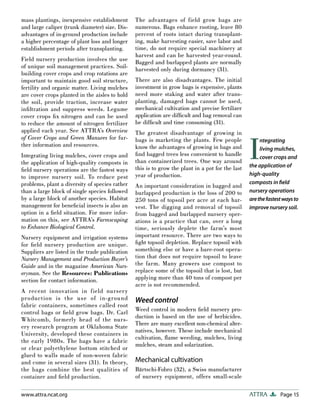 Page 15
ATTRA
www.attra.ncat.org
mass plantings, inexpensive establishment
and large caliper (trunk diameter) size. Dis-
advantages of in-ground production include
a higher percentage of plant loss and longer
establishment periods after transplanting.
Field nursery production involves the use
of unique soil management practices. Soil-
building cover crops and crop rotations are
important to maintain good soil structure,
fertility and organic matter. Living mulches
are cover crops planted in the aisles to hold
the soil, provide traction, increase water
infiltration and suppress weeds. Legume
cover crops fix nitrogen and can be used
to reduce the amount of nitrogen fertilizer
applied each year. See ATTRA’s Overview
of Cover Crops and Green Manures for fur-
ther information and resources.
Integrating living mulches, cover crops and
the application of high-quality composts in
field nursery operations are the fastest ways
to improve nursery soil. To reduce pest
problems, plant a diversity of species rather
than a large block of single species followed
by a large block of another species. Habitat
management for beneficial insects is also an
option in a field situation. For more infor-
mation on this, see ATTRA’s Farmscaping
to Enhance Biological Control.
Nursery equipment and irrigation systems
for field nursery production are unique.
Suppliers are listed in the trade publication
Nursery Management and Production Buyer’s
Guide and in the magazine American Nurs-
eryman. See the Resources: Publications
section for contact information.
A recent innovation in field nursery
production is the use of in-ground
fabric containers, sometimes called root
control bags or field grow bags. Dr. Carl
Whitcomb, formerly head of the nurs-
ery research program at Oklahoma State
University, developed these containers in
the early 1980s. The bags have a fabric
or clear polyethylene bottom stitched or
glued to walls made of non-woven fabric
and come in several sizes (31). In theory,
the bags combine the best qualities of
container and field production.
The advantages of field grow bags are
numerous. Bags enhance rooting, leave 80
percent of roots intact during transplant-
ing, make harvesting easier, save labor and
time, do not require special machinery at
harvest and can be harvested year-round.
Bagged and burlapped plants are normally
harvested only during dormancy (31).
There are also disadvantages. The initial
investment in grow bags is expensive, plants
need more staking and water after trans-
planting, damaged bags cannot be used,
mechanical cultivation and precise fertilizer
application are difficult and bag removal can
be difficult and time consuming (31).
The greatest disadvantage of growing in
bags is marketing the plants. Few people
know the advantages of growing in bags and
find bagged trees less convenient to handle
than containerized trees. One way around
this is to grow the plant in a pot for the last
year of production.
An important consideration in bagged and
burlapped production is the loss of 200 to
250 tons of topsoil per acre at each har-
vest. The digging and removal of topsoil
from bagged and burlapped nursery oper-
ations is a practice that can, over a long
time, seriously deplete the farm’s most
important resource. There are two ways to
fight topsoil depletion. Replace topsoil with
something else or have a bare-root opera-
tion that does not require topsoil to leave
the farm. Many growers use compost to
replace some of the topsoil that is lost, but
applying more than 40 tons of compost per
acre is not recommended.
Weed control
Weed control in modern field nursery pro-
duction is based on the use of herbicides.
There are many excellent non-chemical alter-
natives, however. These include mechanical
cultivation, flame weeding, mulches, living
mulches, steam and solarization.
Mechanical cultivation
Bärtschi-Fobro (32), a Swiss manufacturer
of nursery equipment, offers small-scale
I
ntegrating
living mulches,
cover crops and
the application of
high-quality
composts in ﬁeld
nursery operations
arethefastestwaysto
improve nursery soil.
 