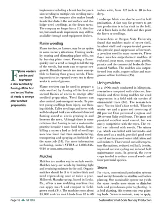 Page 16 ATTRA Sustainable Small-Scale Nursery Production
implements including a brush hoe for preci-
sion weeding in multiple-row seedling nurs-
ery beds. The company also makes brush
heads that disturb the soil surface and dis-
lodge weed seedlings as the drum turns.
The company no longer has a U.S. distribu-
tor, but small-scale implements may still be
available through used-equipment dealers.
Flame weeding
Flame torches, or flamers, may be an option
in some nursery situations. Flaming works
by searing and disrupting plant cells, not
by burning plant tissue. Passing a flamer
quickly over a weed is enough to kill the top
of the weeds, but roots can re-sprout new
growth. Broadleaf weeds are more suscep-
tible to flaming than grassy weeds. Flam-
ing needs to be repeated every two to three
weeks to control grasses.
Flame weeders can be used to prepare a
stale seedbed by flaming off the first and
second flushes of weeds to emerge after
seedbed preparation. Weed flamers can
also control post-emergent weeds. To pro-
tect young seedlings from injury, use flam-
ing shields. Taller seedlings and trees with
well-developed bark can withstand directed
flaming aimed at weeds growing in and
between the rows. Although there is some
criticism that flaming is not a sustainable
practice because it uses fossil fuels, flame-
killing a nursery bed or field of seedlings
uses less fossil fuel than manufacturing,
transporting and spraying an herbicide for
the same job (33). For more information
on flaming, contact ATTRA at 1-800-346-
9140 or www.attra.ncat.org.
Mulches
Mulches are another way to exclude weeds.
Mulches keep out weeds by limiting light
and retaining moisture in the soil. Organic
mulches should be 3 to 4 inches thick and
need replenishing once or twice a year.
Millcreek Manufacturing, based in Leola,
Pa., offers a row mulching machine that
can apply mulch and compost to field-
grown stock (34). The machine costs about
$5,000 and can mulch beds from 18 to 48
inches wide, from 1/2 inch to 10 inches
deep.
Landscape fabric can also be used in field
production. A fast way for growers to get
into production is to lay cloth in the field,
cut or burn holes in the cloth and then plant
the liners or seedlings.
Researchers at Oregon State University
found that mulches made of oyster shell,
hazelnut shell and copper-treated geotex-
tiles provide good suppression of liverwort,
a prevalent weed in many nurseries. These
three mulches outperformed mulches of
rockwool, peat moss, coarse sand, perlite,
pumice and the commercial herbicide Ron-
starand Surflan. The mulches also outper-
formed iron oxide, copper sulfate and man-
ganese sulfate fertilizers (35).
Living mulches
In a 1990s study conducted in Minnesota,
researchers compared soil cultivation, her-
bicides and three living mulches for weed
suppression in a field with six species of
ornamental trees (36). The researchers
used Norcen bird’s-foot trefoil, Wheeler
winter rye and a grass sod consisting of
80 percent Eton perennial ryegrass and
20 percent Ruby red fescue. The grass sod
provided excellent weed control, but was
overly competitive with the trees. The tre-
foil was infested with weeds. The winter
rye, which was killed with herbicides and
then acted as a mulch, provided good weed
control and increased water infiltration and
soil moisture. That evened out soil tempera-
ture fluctuations, reduced soil bulk density,
improved nutrient cycling and reduced field
maintenance costs. In general, the cover
crops tended to reduce annual weeds and
favor perennial species.
Steam
For years, conventional production systems
used methyl bromide to sterilize soil before
planting. One sustainable system that yields
the same results uses steam to disinfest
beds and greenhouses prior to planting. In
a field planting, this system can treat plant-
ing beds. Steam is nontoxic, easy to apply,
F
lame weeders
can be used
to prepare
a stale seedbed by
ﬂaming oﬀ the ﬁrst
and second ﬂushes
of weeds to emerge
after seedbed
preparation.
 