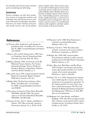 Page 19
ATTRA
www.attra.ncat.org
for each plant, but also less money and time
spent on marketing and advertising.
Summary
Nursery managers can alter their produc-
tion systems to incorporate products and
techniques that will help the nursery meet
some of the goals of sustainable agriculture.
Nurseries can reduce fertilizer and pesti-
cide runoff, conserve soil, recycle plastics
and use organic waste. Some nursery grow-
ers may find certified organic nursery stock
or specialty nursery stock to be an economi-
cally profitable option. Healthy plants are a
first line of defense against insects and dis-
eases. Soil building practices and nursery
media modifications play a central role in
sustainable nursery management. The end
result—a greener nursery—can build good
relations with neighbors and help market
nursery plants to the green industry.
References
1a) Newman, Julie. Tough times spell changes for
greenhouse firms. GreanBeam Pro. Accessed
July 31, 2008. www.greenbeampro.com/content/
view/1136/43
1) Heuser, C.W. and R.F. Stinson (eds.). 1989. Nurs-
ery Production, 2nd ed. Pennsylvania State
University, University Park, PA. 216 p.
2) Mathers, Hannah. 1996. An Overview of the BC
Wholesale Nursery Industry: New Grower
Information Package. Nursery Production
Factsheet, Ministry of Agriculture, Fisheries
and Food, British Columbia. p. 2.
3) Byczynski, Lynn. 1995. Going Commercial. Special
Report for Growing for Market. Fairplain
Publications, Lawrence, KS. 8 p.
4) Rodda, Kelli. The Real Green Industry: Native
Plants. GreanBeam Pro. Accessed July
31, 2008. www.greenbeampro.com/content/
view/1438/44
5) The nursery is located at 2 Dove Road, Bernalillo,
NM 87004. 505-867-1323. The garden
center is at 157 Jemez Dam Road, Bernalillo,
NM 87004. 505-867-1322.
6) Svenson, Sven E., Dave G. Adams, and Robert L.
Ticknor. 1997. Slow and steady. American
Nurseryman. January 15. p. 50-52, 54-59.
7) Whitcomb, Carl E. 1988. Plant Production in
Containers. Lacebark Publications,
Stillwater, OK. p. 411.
8) Skimina, Conrad A. 1992. Recycling water,
nutrients, and waste in the nursery industry.
HortScience. September. p. 968-971.
9) Metzger, Jim. 1998. OSU research update:
New production methods to reduce pesticide
leaching and run-off. Ohio Florists’ Association
Bulletin. January. p. 13.
10) Rose, Mary Ann, Mark Rose, and Hao Wang.
1999. Fertilizer concentration and moisture
tension affect growth and foliar N, P, and K
contents of two woody ornamentals.
HortScience. April. p. 246-250.
11) Zalom, F.G. et al. 1992. Integrated pest manage-
ment: Addressing the economic and environ-
mental issues of contemporary agriculture. In:
F.G. Zalom and W.E. Fry (ed.). Food, Crop
Pests, and the Environment: The Need and
Potential for Biologically Intensive Integrated
Pest Management. APS Press, St. Paul, MN.
Also see www.ipmnet.org.
12) Biddinger, Eric, Dave Beattie, and Robert
Berghage. 1999. The effects of copper-treated
fiber containers on the growth of four commer-
cial plant species. Greenhouse Product News.
October. p. 22, 24-27.
 
