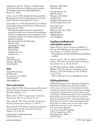 Page 23
ATTRA
www.attra.ncat.org
Gill, Stanton, David L. Clement, and Ethel Dutky.
1999. Pests & Diseases of Herbaceous Perennials:
The Biological Approach. Ball Publishing Co.,
Batavia, IL. 304 p.
Leslie, Anne R. 1994. Handbook of Integrated Pest
Management for Turf and Ornamentals. Lewis Pub-
lishers/CRC Press, Boca Raton, FL. 672 p.
Lloyd, John et al. 1997. Plant Health Care for Woody
Ornamentals. International Society of Arboriculture,
Champaign, IL. 223 p.
This publication presents proactive approaches to
woody plant health care in nurseries and landscapes.
It focuses on diagnosing and treating diseases, pests
and abiotic disorders. It is widely available online in
paperback and from:
International Society of Arboriculture
P.O. Box 3129
Champaign, IL 61826
888.ISA.TREE
217-355-9411
isa@isa-arbor.com
isa-arbor.com
Texel USA
9987 Winston Dr.
Pinckney, MI 48169
734-878-1814
Soils
Amigo Bob Cantisano
P.O. Box 942
No. San Juan, CA 95960
530-292-3619
orgamigo@jps.net
Pot-in-pot system
Brand, Mark H. 1994. Pot-in-pot system—The best of
field and container production. Yankee Nursery
Quarterly. Spring. p. 1–4.
Haydu, John J. 1997. To bag or to pot? American
Nurseryman. April 15. p. 40–42, 44–47.
Ruter, John M. 1997. The practicality of pot-in-pot.
American Nurseryman. January 1. p. 32–37.
Ruter, John M. 1995. Effects of pot-in-pot production
system on plant growth. American Nurseryman.
February 15. p. 66–69.
Anderson Die and Manufacturing
2425 SE Moores St.
Milwaukie, OR 97222
503-654-5629
Growing Systems, Inc.
2950 N. Weil St.
Milwaukee, WI 53212
414-263-3131
info@growingsystemsinc.com
www.growingsystemsinc.com
Root Control, Inc.
1158 NW 44th
Oklahoma City, OK 73118
800-521-8089
info@treebag.com
www.treebag.com
Capillary sandbeds and
subirrigation systems
Adams, Dave G., Sven E. Svenson, and Robert L.
Ticknor. 1997. Making your bed. American Nursery-
man. January 15. p. 60–62, 64–67.
This publication includes detailed plans for building a
sandbed.
Svenson, Sven E., Dave G. Adams, and Robert L.
Ticknor. 1997. Slow and steady. American Nursery-
man. January 15. p. 50–52, 54–59.
Uva, Wen-Fei, Thomas C. Weiler, and Robert A.
Milligan. 1999. Zero the hero. Greenhouse Grower.
January. p. 158, 160. February. p. 68, 70. March.
p. 44, 47–48.
This is a three-part series on subirrigation systems.
USDA publications
USDA publications—in the Agriculture Handbook,
Miscellaneous Publication and Farmer Bulletin
series—are a rich source of educational materials
on field and container nursery production, seedling
propagation and production, species selection and
related topics. Publications such as the selected titles
listed below may be found archived in university
libraries designated as U.S. Government Document
Repositories, or may be requested through Interli-
brary loan. As noted, some are now online. Some
publications may be for sale; order from:
U.S. Government Bookstore
U.S. Government Printing Office
710 No. Capital Street, NW
Washington, DC 20401
202-512-0132
 