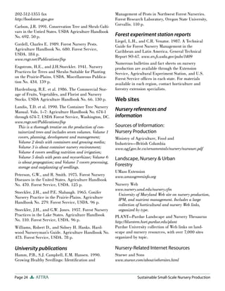Page 24 ATTRA Sustainable Small-Scale Nursery Production
202-512-1355 fax
http://bookstore.gpo.gov
Carlson, J.R. 1991. Conservation Tree and Shrub Culti-
vars in the Untied States. USDA Agriculture Handbook
No. 692. 50 p.
Cordell, Charles E. 1989. Forest Nursery Pests.
Agriculture Handbook No. 680. Forest Service,
USDA. 184 p.
www.rngr.net/Publications/fnp
Engstrom, H.E., and J.H.Stoeckler. 1941. Nursery
Practices for Trees and Shrubs Suitable for Planting
on the Prairie-Plains. USDA. Miscellaneous Publica-
tion No. 434. 159 p.
Hardenburg, R.E. et al. 1986. The Commercial Stor-
age of Fruits, Vegetables, and Florist and Nursery
Stocks. USDA Agriculture Handbook No. 66. 130 p.
Landis, T.D. et al. 1990. The Container Tree Nursery
Manual. Vols. 1–7: Agriculture Handbook No. 674-1
through 674-7. USDA Forest Service, Washington, DC.
www.rngr.net/Publications/fnp
This is a thorough treatise on the production of con-
tainerized trees and includes seven volumes. Volume 1
covers, planning, development and management;
Volume 2 deals with containers and growing media;
Volume 3 is about container nursery environment;
Volume 4 covers seedling nutrition and irrigation;
Volume 5 deals with pests and mycorrhizae; Volume 6
is about propagation; and Volume 7 covers processing,
storage and outplanting of seedlings.
Peterson, G.W., and R. Smith. 1975. Forest Nursery
Diseases in the United States. Agriculture Handbook
No. 470. Forest Service, USDA. 125 p.
Stoeckler, J.H., and P.E. Slabaugh. 1965. Conifer
Nursery Practice in the Prairie-Plains. Agriculture
Handbook No. 279. Forest Service, USDA. 96 p.
Stoeckler, J.H., and G.W. Jones. 1957. Forest Nursery
Practices in the Lake States. Agriculture Handbook
No. 110. Forest Service, USDA. 96 p.
Williams, Robert D., and Sidney H. Hanks. Hard-
wood Nurseryman’s Guide. Agriculture Handbook No.
473. Forest Service, USDA. 78 p.
University publications
Hamm, P.B., S.J. Campbell, E.M. Hansen. 1990.
Growing Healthy Seedlings: Identification and
Management of Pests in Northwest Forest Nurseries.
Forest Research Laboratory, Oregon State University,
Corvallis. 110 p.
Forest experiment station reports
Liegel, L.H., and C.R. Venator. 1987. A Technical
Guide for Forest Nursery Management in the
Caribbean and Latin America. General Technical
Report SO-67. www.srs.fs.usda.gov/pubs/1409
Numerous bulletins and fact sheets on nursery
production are available through the Extension
Service, Agricultural Experiment Station, and U.S.
Forest Service offices in each state. For materials
available in each region, contact horticulture and
forestry extension specialists.
Web sites
Nursery references and
information
Sources of Information:
Nursery Production
Ministry of Agriculture, Food and
Industries—British Columbia
www.agf.gov.bc.ca/ornamentals/nursery/nursourc.pdf
Landscape, Nursery & Urban
Forestry
UMass Extension
www.umassgreeninfo.org
Nursery Web
www.nursery.umd.edu/nursery.cfm
University of Maryland Web site on nursery production,
IPM, and nutrient management. Includes a large
collection of horticultural and nursery Web links,
organized by type.
PLANT—Purdue Landscape and Nursery Thesaurus
http://bluestem.hort.purdue.edu/plant
Purdue University collection of Web links on land-
scape and nursery resources, with over 7,000 sites
organized by topic.
Nursery-Related Internet Resources
Stuewe and Sons
www.stuewe.com/about/othersites.html
 