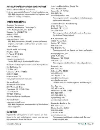 Page 27
ATTRA
www.attra.ncat.org
Horticultural associations and societies
Betrock’s hortworld.com Information
Systems. www.plantfinder.com/Services/Associations.asp
This Web site provides an extensive list of regional and
statewide nursery associations.
Trade magazines
American Nurseryman
American Nurseryman Publishing Co.
77 W. Washington St., Ste. 2100
Chicago, IL 60602-2904
800-621-5727
312-782-3232 fax
www.amerinursery.com
This Web site requires a biweekly, print or online sub-
scription. It provides a wide selection of books, videos
and software.
Branch-Smith Publishing
P.O. Box 1868
Ft. Worth, TX 76101
800-433-5612
www.greenbeampro.com
See the Web site for details of publications.
Pacific Coast Nurseryman and Garden Supply Dealer.
Cox Publishing Co.
P.O. Box 1477
Glendora, CA 91740-1477
800-577-5225
626-914-3751 fax
www.pacificcoastnurseryman.com
Nursery Retailer
Brantwood Publications
2310 Northside Drive
Clearwater, FL 33761-2236
727-724-0020
727-724-0021 fax
thinkgreen@nurseryretailer.com
Nursery Retailer
www.nurseryretailer.com
This Web site provides an extensive list of horticultural
trade magazines.
Suppliers
Suppliers for a few general nursery supplies are men-
tioned in the text, including root control pots, nursery
equipment and steam distillation.
American Horticultural Supply, Inc.
4045 Via Pescador
Camarillo, CA 93012
800-247-1184
www.americanhort.com
This company supplies unusual pots including square,
stairstep and bottomless.
Anderson Die and Manufacturing
2425 SE Moores St.
Portland, OR 97222
503-754-5629
This company sells to wholesalers such as American
Horticultural Supply (above).
E-Z Implements, Inc.
16700 Pueblo Blvd.
Jordan, MN 55352
800-278-2531
952-492-2867 fax
This company sells tree diggers, tree shears and graders.
Growing Systems, Inc.
2950 N. Weil St.
Milwaukee, WI 53212
414-263-3131
This company sells Deep Groove tube cell-pack trays.
Lacebark, Inc.
P.O. Box 2383
Stillwater, OK 74075
405-377-3539
405-377-0131 fax
sales@lacebarkinc.com
www.lacebarkinc.com
Lacebark sells root control bags and RootMaker pots.
TreeBag, Inc.
115 NW 44th St.
Oklahoma City, OK 73118
800-521-8089
405-848-2302 fax
info@treebag.com
www.treebag.com/html
RootMaker Products, Inc.
P.O. Box 14553
Huntsville, AL 35815
800-824-3941
256-882-3199
www.rootmaker.com
This company is affiliated with Lacebark, Inc. and
sells RootMaker pots.
 