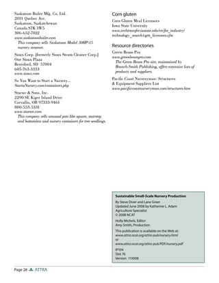 Page 28 ATTRA
Sustainable Small-Scale Nursery Production
By Steve Diver and Lane Greer
Updated June 2008 by Katherine L. Adam
Agriculture Specialist
© 2008 NCAT
Holly Michels, Editor
Amy Smith, Production
This publication is available on the Web at:
www.attra.ncat.org/attra-pub/nursery.html
or
www.attra.ncat.org/attra-pub/PDF/nursery.pdf
IP104
Slot 76
Version 113008
Saskatoon Boiler Mfg. Co, Ltd.
2011 Quebec Ave.
Saskatoon, Saskatchewan
Canada S7K 1W5
306-652-7022
www.saskatoonboiler.com
This company sells Saskatoon Model 30HP-15
nursery steamer.
Sioux Corp. [formerly Sioux Steam Cleaner Corp.]
One Sioux Plaza
Beresford, SD 57004
605-763-3333
www.sioux.com
So You Want to Start a Nursery…
StartaNursery.com/containers.php
Stuewe & Sons, Inc.
2290 SE Kiger Island Drive
Corvallis, OR 97333-9461
800-553-5331
www.stuewe.com
This company sells unusual pots like square, stairstep
and bottomless and nursery containers for tree seedlings.
Corn gluten
Corn Gluten Meal Licensees
Iowa State University
www.techtransfer.iastate.edu/en/for_industry/
technology_search/cgm_licensees.cfm
Resource directories
Green Beam Pro
www.greenbeampro.com
The Green Beam Pro site, maintained by
Branch-Smith Publishing, offers extensive lists of
products and suppliers.
Pacific Coast Nurseryman: Structures
& Equipment Suppliers List
www.pacificcoastnurseryman.com/structures.htm
 