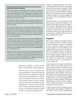Page 4 ATTRA Sustainable Small-Scale Nursery Production
field-grown seedlings, is common in both
forestry and landscape nursery production.
Fifty years ago, nursery managers grew
ornamental plants in the field and dug the
plants up later for transplanting. Today, 80
percent of ornamental plants are container-
grown. The switch occurred for several rea-
sons. Container-grown trees have a greater
chance for survival and establishment after
transplanting. Containerized production
does not require good soil and takes up less
acreage. Containerized stock also enables
the grower to extend the planting season.
Container and field production will be dis-
cussed separately, but there is commonality
between the two forms of production. Most
woody landscape plants, regardless of how
they are grown, are propagated by cuttings.
Both types of production require spending
a high percentage of a nursery’s budgets on
farm-type mechanized implements and fer-
tilizers (1).
Soil productivity is not as important when
growing only containerized products, but
relatively level land with good drainage is
still necessary. Beginning nursery manag-
ers must learn the length of time required
to produce marketable crops and how to
schedule planting so the proper number of
each species is available for the first year of
sale and following years (1).
Irrigation
The two most widely used irrigation systems
are overhead and drip or trickle systems.
Overhead irrigation systems are designed
to cover a large area and these systems are
the least expensive to install. However, this
method produces uneven water distribution,
which can slow plant growth, encourage dis-
ease and contribute to runoff. A container
nursery using overhead irrigation can use
from 15,000 to 40,000 gallons of water per
acre daily in the summer (6), a reminder
that sufficient water is a prerequisite to
nursery production.
Large containers are usually watered with a
drip or trickle system, which uses 60 to 70
percent less water than an overhead system.
Drip irrigation systems cost more to install
but have superior application uniformity
and efficiency. Drip irrigation systems are
also affected less by wind and crop canopies
and produce less runoff. Another advantage
is that workers can continue working while
the plants are being irrigated. The biggest
disadvantage to a drip or trickle irrigation
system, besides the initial cost, is keeping
the pipes and emitters clean.
A third, less-used type of irrigation system
is subirrigation using capillary sandbeds. In
this system, water rises into containerized
Grower proﬁle: Santa Ana Garden Center and Santa Ana
Native Plant and Tree Nursery
The Santa Ana Pueblo, a small suburb of 497 residents, is located two
miles north of Albuquerque, New Mexico. The town is home to a retail
nursery and a wholesale nursery that supply plants and trees that thrive
under arid local conditions. The Pueblo of Santa Ana Tribal Enterprises
operates the retail Santa Ana Garden Center and the wholesale Santa
Ana Native Plant and Tree Nursery.
Since tribal water rights to the adjacent Rio Grande take precedence, the
garden center and nursery, along with a tribally operated golf course,
greatly enhance landscaping and recreation options for Albuquerque
and area residents.
The Santa Ana Garden Center and Santa Ana Native Plant and Tree
Nursery maintain Web pages on the Pueblo of Santa Ana Tribal Enter-
prises Web site, www.santaana.org. The pages list more than 250 plant
species, most grown from locally collected seed. The lists, organized
alphabetically by scientiﬁc name, function only as a reference to what
the venues stock. Plants must be picked up on-site since the stores are
not mail-order businesses.
The Santa Ana Garden Center oﬀers a large selection of drought-toler-
ant ﬂowering native plants, shrubs and ground covers for xeriscaping
and trees with low watering requirements. It also stocks native grasses
for lawns or reclamation, herb and vegetable starts, wildﬂower seed,
organic products, drip irrigation supplies, seasonal gift items and books.
The store can also advise customers about plants for rock gardens,
windbreaks, natural hedges, barriers, erosion control, wildlife habitat,
food and medicinal uses.
Respect for tribal customs and the earth are strongly encouraged when
visiting the nursery and garden center. Taking photographs at the sites
is restricted, but images at the tribal Web site, www.santaana.org/
nursery.htm and www.santaana.org/garden.htm, give an idea of how
some plants are started in hoophouses with supplementary heating
during the chilly north-central New Mexico winters (5).
 