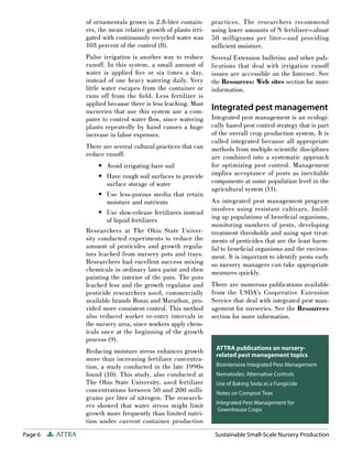 Page 6 ATTRA Sustainable Small-Scale Nursery Production
of ornamentals grown in 2.8-liter contain-
ers, the mean relative growth of plants irri-
gated with continuously recycled water was
103 percent of the control (8).
Pulse irrigation is another way to reduce
runoff. In this system, a small amount of
water is applied five or six times a day,
instead of one heavy watering daily. Very
little water escapes from the container or
runs off from the field. Less fertilizer is
applied because there is less leaching. Most
nurseries that use this system use a com-
puter to control water flow, since watering
plants repeatedly by hand causes a huge
increase in labor expenses.
There are several cultural practices that can
reduce runoff:
Avoid irrigating bare soil
Have rough soil surfaces to provide
surface storage of water
Use less-porous media that retain
moisture and nutrients
Use slow-release fertilizers instead
of liquid fertilizers
Researchers at The Ohio State Univer-
sity conducted experiments to reduce the
amount of pesticides and growth regula-
tors leached from nursery pots and trays.
Researchers had excellent success mixing
chemicals in ordinary latex paint and then
painting the interior of the pots. The pots
leached less and the growth regulator and
pesticide researchers used, commercially
available brands Bonzi and Marathon, pro-
vided more consistent control. This method
also reduced worker re-entry intervals in
the nursery area, since workers apply chem-
icals once at the beginning of the growth
process (9).
Reducing moisture stress enhances growth
more than increasing fertilizer concentra-
tion, a study conducted in the late 1990s
found (10). This study, also conducted at
The Ohio State University, used fertilizer
concentrations between 50 and 200 milli-
grams per liter of nitrogen. The research-
ers showed that water stress might limit
growth more frequently than limited nutri-
tion under current container production
•
•
•
•
practices. The researchers recommend
using lower amounts of N fertilizer—about
50 milligrams per liter—and providing
sufficient moisture.
Several Extension bulletins and other pub-
lications that deal with irrigation runoff
issues are accessible on the Internet. See
the Resources: Web sites section for more
information.
Integrated pest management
Integrated pest management is an ecologi-
cally based pest control strategy that is part
of the overall crop production system. It is
called integrated because all appropriate
methods from multiple scientific disciplines
are combined into a systematic approach
for optimizing pest control. Management
implies acceptance of pests as inevitable
components at some population level in the
agricultural system (11).
An integrated pest management program
involves using resistant cultivars, build-
ing up populations of beneficial organisms,
monitoring numbers of pests, developing
treatment thresholds and using spot treat-
ments of pesticides that are the least harm-
ful to beneficial organisms and the environ-
ment. It is important to identify pests early
so nursery managers can take appropriate
measures quickly.
There are numerous publications available
from the USDA’s Cooperative Extension
Service that deal with integrated pest man-
agement for nurseries. See the Resources
section for more information.
ATTRA publications on nursery-
related pest management topics
Biointensive Integrated Pest Management
Nematodes: Alternative Controls
Use of Baking Soda as a Fungicide
Notes on Compost Teas
Integrated Pest Management for
Greenhouse Crops
 