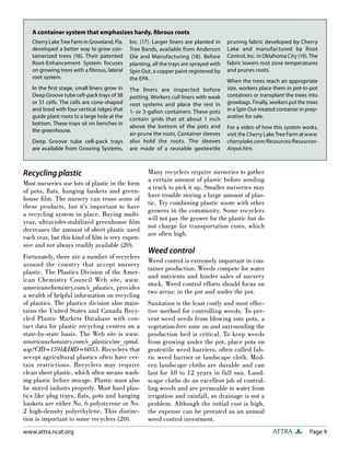 Page 9
ATTRA
www.attra.ncat.org
Recycling plastic
Most nurseries use lots of plastic in the form
of pots, flats, hanging baskets and green-
house film. The nursery can reuse some of
these products, but it’s important to have
a recycling system in place. Buying multi-
year, ultraviolet-stabilized greenhouse film
decreases the amount of sheet plastic used
each year, but this kind of film is very expen-
sive and not always readily available (20).
Fortunately, there are a number of recyclers
around the country that accept nursery
plastic. The Plastics Division of the Amer-
ican Chemistry Council Web site, www.
americanchemistry.com/s_plastics, provides
a wealth of helpful information on recycling
of plastics. The plastics division also main-
tains the United States and Canada Recy-
cled Plastic Markets Database with con-
tact data for plastic recycling centers on a
state-by-state basis. The Web site is www.
americanchemistry.com/s_plastics/sec_rpmd.
asp?CID=1591&DID=6053. Recyclers that
accept agricultural plastics often have cer-
tain restrictions. Recyclers may require
clean sheet plastic, which often means wash-
ing plastic before storage. Plastic must also
be stored indoors properly. Most hard plas-
tics like plug trays, flats, pots and hanging
baskets are either No. 6 polystyrene or No.
2 high-density polyethylene. This distinc-
tion is important to some recyclers (20).
Many recyclers require nurseries to gather
a certain amount of plastic before sending
a truck to pick it up. Smaller nurseries may
have trouble storing a large amount of plas-
tic. Try combining plastic waste with other
growers in the community. Some recyclers
will not pay the grower for the plastic but do
not charge for transportation costs, which
are often high.
Weed control
Weed control is extremely important in con-
tainer production. Weeds compete for water
and nutrients and hinder sales of nursery
stock. Weed control efforts should focus on
two areas: in the pot and under the pot.
Sanitation is the least costly and most effec-
tive method for controlling weeds. To pre-
vent weed seeds from blowing into pots, a
vegetation-free zone on and surrounding the
production bed is critical. To keep weeds
from growing under the pot, place pots on
geotextile weed barriers, often called fab-
ric weed barrier or landscape cloth. Mod-
ern landscape cloths are durable and can
last for 10 to 12 years in full sun. Land-
scape cloths do an excellent job of control-
ling weeds and are permeable to water from
irrigation and rainfall, so drainage is not a
problem. Although the initial cost is high,
the expense can be prorated as an annual
weed control investment.
A container system that emphasizes hardy, ﬁbrous roots
Cherry Lake Tree Farm in Groveland, Fla.
developed a better way to grow con-
tainerized trees (16). Their patented
Root-Enhancement System focuses
on growing trees with a ﬁbrous, lateral
root system.
In the ﬁrst stage, small liners grow in
Deep Groove tube cell-pack trays of 38
or 51 cells. The cells are cone-shaped
and lined with four vertical ridges that
guide plant roots to a large hole at the
bottom. These trays sit on benches in
the greenhouse.
Deep Groove tube cell-pack trays
are available from Growing Systems,
Inc. (17). Larger liners are planted in
Tree Bands, available from Anderson
Die and Manufacturing (18). Before
planting, all the trays are sprayed with
Spin Out, a copper paint registered by
the EPA.
The liners are inspected before
potting. Workers cull liners with weak
root systems and place the rest in
1- or 3-gallon containers. These pots
contain grids that sit about 1 inch
above the bottom of the pots and
air-prune the roots. Container sleeves
also hold the roots. The sleeves
are made of a reusable geotextile
pruning fabric developed by Cherry
Lake and manufactured by Root
Control, Inc. in Oklahoma City (19). The
fabric lowers root zone temperatures
and prunes roots.
When the trees reach an appropriate
size, workers place them in pot-in-pot
containers or transplant the trees into
growbags. Finally, workers put the trees
in a Spin Out-treated container in prep-
aration for sale.
For a video of how this system works,
visit the Cherry Lake Tree Farm atwww.
cherrylake.com/Resources/Resources-
Airpot.htm.
 