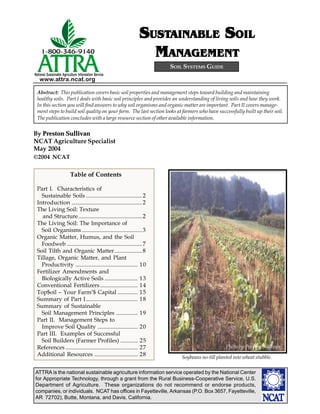 ATTRA is the national sustainable agriculture information service operated by the National Center
for Appropriate Technology, through a grant from the Rural Business-Cooperative Service, U.S.
Department of Agriculture. These organizations do not recommend or endorse products,
companies, or individuals. NCAT has offices in Fayetteville, Arkansas (P.O. Box 3657, Fayetteville,
AR 72702), Butte, Montana, and Davis, California.
National Sustainable Agriculture Information Service
www.attra.ncat.org
By Preston Sullivan
NCAT Agriculture Specialist
May 2004
SOIL SYSTEMS GUIDE
Abstract: This publication covers basic soil properties and management steps toward building and maintaining
healthy soils. Part I deals with basic soil principles and provides an understanding of living soils and how they work.
In this section you will find answers to why soil organisms and organic matter are important. Part II covers manage-
ment steps to build soil quality on your farm. The last section looks at farmers who have successfully built up their soil.
The publication concludes with a large resource section of other available information.
SSSSSUSTUSTUSTUSTUSTAINABLEAINABLEAINABLEAINABLEAINABLE SSSSSOILOILOILOILOIL
MMMMMANAGEMENTANAGEMENTANAGEMENTANAGEMENTANAGEMENT
©2004 NCAT
Table of Contents
Part I. Characteristics of
Sustainable Soils .......................................2
Introduction .................................................2
The Living Soil: Texture
and Structure ............................................2
The Living Soil: The Importance of
Soil Organisms..........................................3
Organic Matter, Humus, and the Soil
Foodweb ....................................................7
Soil Tilth and Organic Matter...................8
Tillage, Organic Matter, and Plant
Productivity ........................................... 10
Fertilizer Amendments and
Biologically Active Soils ....................... 13
Conventional Fertilizers .......................... 14
Top$oil – Your Farm’$ Capital .............. 15
Summary of Part I.................................... 18
Summary of Sustainable
Soil Management Principles ............... 19
Part II. Management Steps to
Improve Soil Quality ............................ 20
Part III. Examples of Successful
Soil Builders (Farmer Profiles) ............ 25
References .................................................. 27
Additional Resources .............................. 28 Soybeans no-till planted into wheat stubble.
Photo by Preston Sullivan
 