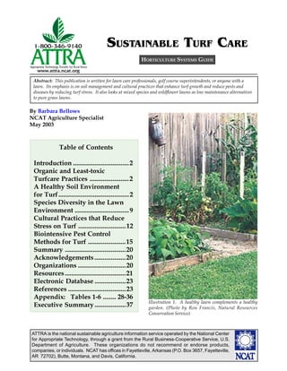ATTRA is the national sustainable agriculture information service operated by the National Center
for Appropriate Technology, through a grant from the Rural Business-Cooperative Service, U.S.
Department of Agriculture. These organizations do not recommend or endorse products,
companies, or individuals. NCAT has offices in Fayetteville, Arkansas (P.O. Box 3657, Fayetteville,
AR 72702), Butte, Montana, and Davis, California.
By Barbara Bellows
NCAT Agriculture Specialist
May 2003
HORTICULTURE SYSTEMS GUIDE
Abstract: This publication is written for lawn care professionals, golf course superintendents, or anyone with a
lawn. Its emphasis is on soil management and cultural practices that enhance turf growth and reduce pests and
diseases by reducing turf stress. It also looks at mixed species and wildflower lawns as low maintenance alternatives
to pure grass lawns.
SUSTAINABLE TURF CARE
LEAVE THIS SPACE HERE FOR THE TABLE OF
CONTENTS, TO BE ENTERED LATER.
Illustration 1. A healthy lawn complements a healthy
garden. (Photo by Ron Francis, Natural Resources
Conservation Service)
Table of Contents
Introduction ..................................2
Organic and Least-toxic
Turfcare Practices ........................2
A Healthy Soil Environment
for Turf...........................................2
Species Diversity in the Lawn
Environment .................................9
Cultural Practices that Reduce
Stress on Turf .............................12
Biointensive Pest Control
Methods for Turf .......................15
Summary .....................................20
Acknowledgements...................20
Organizations .............................20
Resources.....................................21
Electronic Database ...................23
References ...................................23
Appendix: Tables 1-6 ........ 28-36
Executive Summary...................37
 