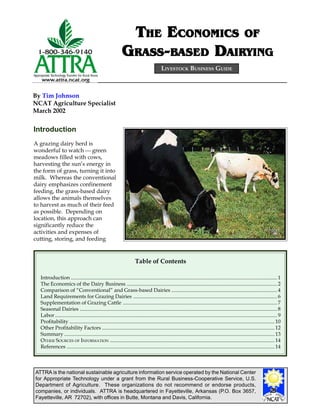 ATTRA is the national sustainable agriculture information service operated by the National Center
for Appropriate Technology under a grant from the Rural Business-Cooperative Service, U.S.
Department of Agriculture. These organizations do not recommend or endorse products,
companies, or individuals. ATTRA is headquartered in Fayetteville, Arkansas (P.O. Box 3657,
Fayetteville, AR 72702), with offices in Butte, Montana and Davis, California.
By Tim Johnson
NCAT Agriculture Specialist
March 2002
LIVESTOCK BUSINESS GUIDE
TTTTTHEHEHEHEHE EEEEECONOMICSCONOMICSCONOMICSCONOMICSCONOMICS OFOFOFOFOF
GGGGGRARARARARASSSSSSSSSS-----BABABABABASEDSEDSEDSEDSED DDDDDAIRYINGAIRYINGAIRYINGAIRYINGAIRYING
Introduction
A grazing dairy herd is
wonderful to watch  green
meadows filled with cows,
harvesting the sun’s energy in
the form of grass, turning it into
milk. Whereas the conventional
dairy emphasizes confinement
feeding, the grass-based dairy
allows the animals themselves
to harvest as much of their feed
as possible. Depending on
location, this approach can
significantly reduce the
activities and expenses of
cutting, storing, and feeding
Table of Contents
Introduction ..............................................................................................................................................................1
The Economics of the Dairy Business ...................................................................................................................2
Comparison of “Conventional” and Grass-based Dairies ................................................................................. 4
Land Requirements for Grazing Dairies ..............................................................................................................6
Supplementation of Grazing Cattle ......................................................................................................................7
Seasonal Dairies .......................................................................................................................................................8
Labor..........................................................................................................................................................................9
Profitability .............................................................................................................................................................10
Other Profitability Factors ....................................................................................................................................12
Summary .................................................................................................................................................................13
OTHER SOURCES OF INFORMATION ..............................................................................................................................14
References ...............................................................................................................................................................14
 