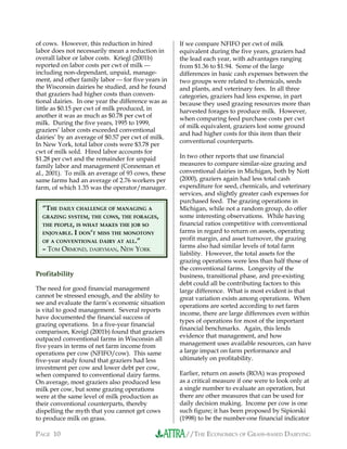 //THE ECONOMICS OF GRASS-BASED DAIRYINGPAGE 10
of cows. However, this reduction in hired
labor does not necessarily mean a reduction in
overall labor or labor costs. Kriegl (2001b)
reported on labor costs per cwt of milk 
including non-dependant, unpaid, manage-
ment, and other family labor  for five years in
the Wisconsin dairies he studied, and he found
that graziers had higher costs than conven-
tional dairies. In one year the difference was as
little as $0.15 per cwt of milk produced, in
another it was as much as $0.78 per cwt of
milk. During the five years, 1995 to 1999,
graziers’ labor costs exceeded conventional
dairies’ by an average of $0.57 per cwt of milk.
In New York, total labor costs were $3.78 per
cwt of milk sold. Hired labor accounts for
$1.28 per cwt and the remainder for unpaid
family labor and management (Conneman et
al., 2001). To milk an average of 93 cows, these
same farms had an average of 2.76 workers per
farm, of which 1.35 was the operator/manager.
Profitability
The need for good financial management
cannot be stressed enough, and the ability to
see and evaluate the farm’s economic situation
is vital to good management. Several reports
have documented the financial success of
grazing operations. In a five-year financial
comparison, Kreigl (2001b) found that graziers
outpaced conventional farms in Wisconsin all
five years in terms of net farm income from
operations per cow (NFIFO/cow). This same
five-year study found that graziers had less
investment per cow and lower debt per cow,
when compared to conventional dairy farms.
On average, most graziers also produced less
milk per cow, but some grazing operations
were at the same level of milk production as
their conventional counterparts, thereby
dispelling the myth that you cannot get cows
to produce milk on grass.
If we compare NFIFO per cwt of milk
equivalent during the five years, graziers had
the lead each year, with advantages ranging
from $1.36 to $1.94. Some of the large
differences in basic cash expenses between the
two groups were related to chemicals, seeds
and plants, and veterinary fees. In all three
categories, graziers had less expense, in part
because they used grazing resources more than
harvested forages to produce milk. However,
when comparing feed purchase costs per cwt
of milk equivalent, graziers lost some ground
and had higher costs for this item than their
conventional counterparts.
In two other reports that use financial
measures to compare similar-size grazing and
conventional dairies in Michigan, both by Nott
(2000), graziers again had less total cash
expenditure for seed, chemicals, and veterinary
services, and slightly greater cash expenses for
purchased feed. The grazing operations in
Michigan, while not a random group, do offer
some interesting observations. While having
financial ratios competitive with conventional
farms in regard to return on assets, operating
profit margin, and asset turnover, the grazing
farms also had similar levels of total farm
liability. However, the total assets for the
grazing operations were less than half those of
the conventional farms. Longevity of the
business, transitional phase, and pre-existing
debt could all be contributing factors to this
large difference. What is most evident is that
great variation exists among operations. When
operations are sorted according to net farm
income, there are large differences even within
types of operations for most of the important
financial benchmarks. Again, this lends
evidence that management, and how
management uses available resources, can have
a large impact on farm performance and
ultimately on profitability.
Earlier, return on assets (ROA) was proposed
as a critical measure if one were to look only at
a single number to evaluate an operation, but
there are other measures that can be used for
daily decision making. Income per cow is one
such figure; it has been proposed by Sipiorski
(1998) to be the number-one financial indicator
“THE DAILY CHALLENGE OF MANAGING A
GRAZING SYSTEM, THE COWS, THE FORAGES,
THE PEOPLE, IS WHAT MAKES THE JOB SO
ENJOYABLE. I DON’T MISS THE MONOTONY
OF A CONVENTIONAL DAIRY AT ALL.”
– TOM ORMOND, DAIRYMAN, NEW YORK
 