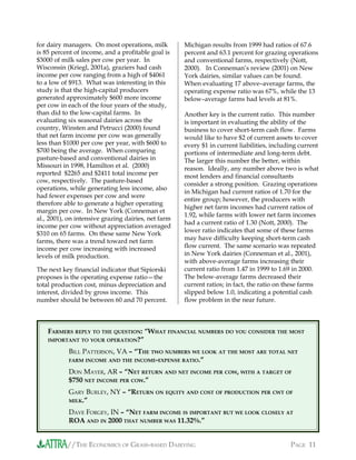 //THE ECONOMICS OF GRASS-BASED DAIRYING PAGE 11
for dairy managers. On most operations, milk
is 85 percent of income, and a profitable goal is
$3000 of milk sales per cow per year. In
Wisconsin (Kriegl, 2001a), graziers had cash
income per cow ranging from a high of $4061
to a low of $913. What was interesting in this
study is that the high-capital producers
generated approximately $600 more income
per cow in each of the four years of the study,
than did to the low-capital farms. In
evaluating six seasonal dairies across the
country, Winsten and Petrucci (2000) found
that net farm income per cow was generally
less than $1000 per cow per year, with $600 to
$700 being the average. When comparing
pasture-based and conventional dairies in
Missouri in 1998, Hamilton et al. (2000)
reported $2265 and $2411 total income per
cow, respectively. The pasture-based
operations, while generating less income, also
had fewer expenses per cow and were
therefore able to generate a higher operating
margin per cow. In New York (Conneman et
al., 2001), on intensive grazing dairies, net farm
income per cow without appreciation averaged
$310 on 65 farms. On these same New York
farms, there was a trend toward net farm
income per cow increasing with increased
levels of milk production.
The next key financial indicator that Sipiorski
proposes is the operating expense ratio—the
total production cost, minus depreciation and
interest, divided by gross income. This
number should be between 60 and 70 percent.
Michigan results from 1999 had ratios of 67.6
percent and 63.1 percent for grazing operations
and conventional farms, respectively (Nott,
2000). In Conneman’s review (2001) on New
York dairies, similar values can be found.
When evaluating 17 above–average farms, the
operating expense ratio was 67%, while the 13
below–average farms had levels at 81%.
Another key is the current ratio. This number
is important in evaluating the ability of the
business to cover short-term cash flow. Farms
would like to have $2 of current assets to cover
every $1 in current liabilities, including current
portions of intermediate and long-term debt.
The larger this number the better, within
reason. Ideally, any number above two is what
most lenders and financial consultants
consider a strong position. Grazing operations
in Michigan had current ratios of 1.70 for the
entire group; however, the producers with
higher net farm incomes had current ratios of
1.92, while farms with lower net farm incomes
had a current ratio of 1.30 (Nott, 2000). The
lower ratio indicates that some of these farms
may have difficulty keeping short-term cash
flow current. The same scenario was repeated
in New York dairies (Conneman et al., 2001),
with above-average farms increasing their
current ratio from 1.47 in 1999 to 1.69 in 2000.
The below-average farms decreased their
current ratios; in fact, the ratio on these farms
slipped below 1.0, indicating a potential cash
flow problem in the near future.
FARMERS REPLY TO THE QUESTION: “WHAT FINANCIAL NUMBERS DO YOU CONSIDER THE MOST
IMPORTANT TO YOUR OPERATION?”
BILL PATTERSON, VA – “THE TWO NUMBERS WE LOOK AT THE MOST ARE TOTAL NET
FARM INCOME AND THE INCOME-EXPENSE RATIO.”
DON MAYER, AR – “NET RETURN AND NET INCOME PER COW, WITH A TARGET OF
$750 NET INCOME PER COW.”
GARY BURLEY, NY – “RETURN ON EQUITY AND COST OF PRODUCTION PER CWT OF
MILK.”
DAVE FORGEY, IN – “NET FARM INCOME IS IMPORTANT BUT WE LOOK CLOSELY AT
ROA AND IN 2000 THAT NUMBER WAS 11.32%.”
 