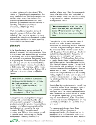 //THE ECONOMICS OF GRASS-BASED DAIRYING PAGE 13
operation cost control or investment/debt
control in Wisconsin grazing operations. The
study concluded that the inability to generate
income caused more of the difference in
profitability between the most– and least–
profitable graziers than did considerations of
operating cost control or control of
investment/debt (Kreigl, 1999).
While none of these indicators alone will
guarantee success or failure, when taken
collectively they can help managers to assess
accurately the direction the business is headed,
and thereby make better decisions regarding
future directions and emphases.
Summary
In the dairy business, management skill is
what will ultimately decide the outcome. That
skill requires a keen sense of biology, attention
to accounting, and analytical prowess to get
the result that was planned. The grazing dairy
manager requires no less skill simply because
the farm may not have the latest line of 4WD
tractors or the largest combine. Graziers have
to do the same daily balancing act that occurs
on most farms  after all, when dealing with a
biological system, everything is subject to
change.
Having an understanding of accounting, or
working with someone trustworthy who
knows cash accounting very well, can be of
great assistance to the grazier. Successful farm
managers need a keen understanding of the
farm’s finances to ensure that the farm
prospers. The job of managing a dairy
operation is no different from running a retail
or manufacturing business, except that the
work goes on every day, in all types of
weather, all year long. If the farm manager is
going to be competitive, meet obligations to
creditors, raise a family, and have opportunity
to enjoy the effort invested, sound financial
management is critical.
To emphasize a point made earlier: several
studies have found that the “lowest cost”
producer is not necessarily the most profitable.
The farms that generated higher returns with
the dollars invested—in other words, those
with the greatest financial efficiency— tended to
make the most profit. Rather than cutting all
expenses, focus on cutting the right expenses.
Cadwallander (1998) found that the top third
of grazing dairies, based on net farm income,
had higher expenses for feed than the bottom
third, but spent less on interest. The top third
shipped more milk, got a higher price per cwt,
and had lower cash expenses per cwt than the
bottom third of farms. The most important
feature was that profitability was enhanced by
putting emphasis on milk. Debt can go down
and net worth can increase as long as money is
put into things that have a direct impact on
making milk.
As stated earlier, no single number can tell you
everything, and no single production practice
can guarantee positive results. Rather, the
intelligent use of the various tools available is
what determines the overall success or failure
of the system. Operating a grazing dairy is
only one means to an end, but if you want to
be successful, financial management is not only
a tool to have in the box, it’s a tool that needs
to be used.
The management of grass-based dairy
operations is different from that of
conventional dairies. Grazing should not be
considered as an option to make up for poor
management of a conventional dairy. Relative
“WE CONCENTRATE ON BEING EFFECTIVE
VERSUS EFFICIENT, AND IF WE’RE DOING IT
RIGHT, 100 COWS IS ONLY PART TIME.”
– BRUCE RIVINGTON, DAIRY GRAZIER, NEW
YORK
“THE CRITICAL FACTORS OF OUR SUCCESS
ARE PLANNING AHEAD, STAYING FOCUSED,
AND CONTINUALLY SEEKING OUT
EDUCATIONAL OPPORTUNITIES TO LEARN
NEW THINGS.”
– GARY BURLEY, DAIRYMAN GRAZING 400
COWS SEASONALLY, NEW YORK
 