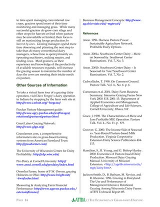 //THE ECONOMICS OF GRASS-BASED DAIRYINGPAGE 14
to time spent managing conventional row
crops, graziers spend more of their time
monitoring and managing grass. While many
successful graziers do grow corn silage and
other crops for harvest or feed when pasture
may be unavailable or limited, their focus is
still on maximizing forage production for
harvest by cows. Grazing managers spend more
time observing and planning the next step to
take than do many conventional dairy
managers, whose time is spent primarily on
operating machinery, making repairs, and
feeding cows. Most graziers, as their
experience and knowledge of the productivity
of available resources expands, will increase
the grazing season to maximize the number of
days the cows are meeting their intake needs
on pasture.
Other Sources of Information
To take a virtual farm tour of a grazing dairy
operation, visit Dave Forgey’s dairy operation
in Indiana by stopping by the farm web site at
http://www.carlnet.org/~forgraze/
Purdue Pasture Management guide:
http://www.agry.purdue.edu/ext/forages/
rotational/pastures/pasture.html
Great Lakes Grazing Network:
http://www.glgn.org/
Grassfarmer.com, a comprehensive
information site on grass-based farming
systems from American Farmland Trust:
http://grassfarmer.com/
The University of Wisconsin Center for Dairy
Profitability: http://cdp.wisc.edu/
Pro-Dairy at Cornell University: http://
www.ansci.cornell.edu/prodairy/index.html
Owenlea Farms, home of F.W. Owens, grazing
Holsteins in Ohio: http://www.bright.net/
~fwo/index.html
Measuring & Analyzing Farm Financial
Performance: http://www.agecon.purdue.edu /
extensio/finance/
Business Management Concepts: http://www.
ag.ohio-state.edu/~mgtexcel/
References
Anon. 1996. Harness Pasture Power.
Sustainable Agriculture Network.
Profitable Dairy Options.
Anon. 2001a. Southwest Center Dairy – More
on Seasonality. Southwest Center
Ruminations. Vol. 7, No. 3.
Anon. 2001b. Southwest Center Dairy – Is
Seasonal for You? Southwest Center
Ruminations. Vol. 7, No. 2.
Cadwallader, T. 1998. On Common Ground.
Pasture Talk. Vol. 4., No. 6. p. 6.
Conneman et al. 2001. Dairy Farm Business
Summary: Intensive Grazing Farms New
York 2000. E.B. 2001-13. Department of
Applied Economics and Management,
College of Agriculture and Life Sciences,
Cornell University, Ithaca, NY.
Grace. J. 1998. The Characteristics of More and
Less Profitable MIG Operation. Pasture
Talk. Vol. 4., No. 11. p. 8-9.
Groover, G. 2000. The Income Side of Seasonal
vs. Year-Round Pasture-based Milk
Production. Virginia Cooperative
Extension Dairy Science Publication 404-
113.
Hamilton, S., R. Young, and G. Bishop-Hurley.
2000. Economics of Pasture-based Dairy
Production. Missouri Dairy Grazing
Manual. University of Missouri
Extension. <http://agebb.missouri.edu/
mgt/dairy.htm>.
Jackson-Smith, D., B. Barham, M. Nevius, and
R. Klemme. 1996. Grazing in Dairyland:
The Use and Performance of
Management Intensive Rotational
Grazing Among Wisconsin Dairy Farms.
ATFFI Technical Report #5.
 