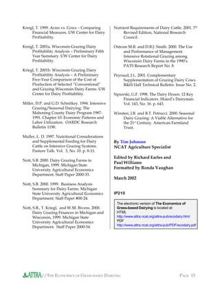 //THE ECONOMICS OF GRASS-BASED DAIRYING PAGE 15
Kreigl, T. 1999. Acres vs. Cows – Comparing
Financial Measures. UW Center for Dairy
Profitability.
Kreigl, T. 2001a. Wisconsin Grazing Dairy
Profitability Analysis – Preliminary Fifth
Year Summary. UW Center for Dairy
Profitability.
Kriegl, T. 2001b. Wisconsin Grazing Dairy
Profitability Analysis – A Preliminary
Five-Year Comparison of the Cost of
Production of Selected “Conventional”
and Grazing Wisconsin Dairy Farms. UW
Center for Dairy Profitability.
Miller, D.P. and G.D. Schnitkey. 1994. Intensive
Grazing/Seasonal Dairying: The
Mahoning County Dairy Program 1987-
1991. Chapter 10: Economic Patterns and
Labor Utilization. OARDC Research
Bulletin 1190.
Muller, L. D. 1997. Nutritional Considerations
and Supplemental Feeding for Dairy
Cattle on Intensive Grazing Systems.
Pasture Talk. Vol. 3, No. 10. p. 8-11.
Nott, S.B. 2000. Dairy Grazing Farms in
Michigan, 1999. Michigan State
University Agricultural Economics
Department. Staff Paper 2000-33.
Nott, S.B. 2000. 1999. Business Analysis
Summary for Dairy Farms. Michigan
State University Agricultural Economics
Department. Staff Paper #00-24.
Nott, S.B., T. Kriegl, and W.M. Bivens. 2000.
Dairy Grazing Finances in Michigan and
Wisconsin, 1999. Michigan State
University Agricultural Economics
Department. Staff Paper 2000-54.
Nutrient Requirements of Dairy Cattle. 2001. 7th
Revised Edition, National Research
Council.
Ostrom M.R. and D.B.J. Smith. 2000. The Use
and Performance of Management
Intensive Rotational Grazing among
Wisconsin Dairy Farms in the 1990’s.
PATS Research Report No. 8.
Peyraud, J.L. 2001. Complementary
Supplementation of Grazing Dairy Cows.
R&H Hall Technical Bulletin. Issue No. 2.
Sipiorski, G.F. 1998. The Dairy Dozen: 12 Key
Financial Indicators. Hoard’s Dairyman.
Vol. 143, No. 16. p. 643.
Winsten, J.R. and B.T. Petrucci. 2000. Seasonal
Dairy Grazing: A Viable Alternative for
the 21st
Century. American Farmland
Trust.
The electronic version of The Economics of
Grass-based Dairying is located at:
HTML
http://www.attra.ncat.org/attra-pub/ecodairy.html
PDF
http://www.attra.ncat.org/attra-pub/PDF/ecodairy.pdf
By Tim Johnson
NCAT Agriculture Specialist
Edited by Richard Earles and
Paul Williams
Formatted by Ronda Vaughan
March 2002
IP210
 