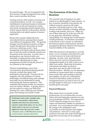 //THE ECONOMICS OF GRASS-BASED DAIRYINGPAGE 2
harvested forages. The use of equipment will
thus become a forage-management issue rather
than a need-to-produce-feed issue.
Grazing can have other positive economic and
evironmental effects, as well. For example,
establishment of permanent pasture minimizes
a farm’s loss of soil and nutrients to erosion
and runoff, and grazing animals deposit most
of their manure directly on the pasture, thereby
reducing labor and capital expense of manure
application.
Because they function differently from
conventional dairies, grazing dairies require
some different management skills. The grazing
manager must be attuned to pasture ecology,
mainly through daily observation of animal
performance and forage growth. Good
management will require daily decisions about
how to meet the needs of both the animals and
the pasture at the same time. In some cases, a
grazing dairy may decide to milk cows
seasonally, creating periods when all the cows
are dried off, allowing time for other
management activities during this period of
low demand on the manager.
Farmers contemplating a move from
conventional to grass-based dairying should
seriously evaluate their goals, both
professional and personal. Grazing will not
magically solve the problems of a poorly
performing conventional dairy; poor manage-
ment skills are not eliminated by simply
transforming the business operation. Also
remember that farming is both your business
and your family’s lifestyle. A grazing dairy is
just one option for using your skills (and
learning new ones), achieving your business
goals, and meeting your family’s needs.
The Economics of the Dairy
Business
The economic side of farming is too often
treated as an afterthought by many farmers. In
fact, economics should be a top priority, for
without economic resources, the entire
operation will quickly grind to a halt. Most
farmers see their main jobs as feeding, milking,
working with animals, and so on. While any
one of these tasks may be at the top of the list
on any given day, the farmer’s primary
responsibility is to manage the overall business
of milk production. It is therefore incumbent
on the farmer as farm manager to understand
the financial aspects of the business and how
management decisions influence the long-term
financial stability of the operation.
While this document will attempt to cover the
basics, it is in a manager’s best interest to seek
out local resources to assist with financial
planning. In many cases, local Extension
offices may have access to Extension farm
management agents or be able to refer you to
other local experts. Banks that do business
with farmers and others involved in
agriculture may also be able to help with
financial analysis. Whether you are planning a
transition to a grass-based dairy or starting
from scratch, time spent putting a financial
plan together can give you a tremendous
amount of information, point out the key
management issues you need to focus on, and
provide insight on what may or may not be
possible given your goals.
Financial Measures
Many dairies focus on pounds of milk
produced per cow to evaluate their success;
others advocate basing the evaluation on unit
cost of production (UCOP). The argument for
UCOP is that the margin on every unit of
output will determine whether an operation is
successful. Low-cost producers tend to endure
the swings in the marketplace more
successfully over the long term than higher-
cost producers. However, in some cases,
producers who look only at the UCOP figure to
gauge their success may not be seeing the
COMPARED WITH DAIRY FARMERS WHO
EMPLOY CONFINEMENT OPERATIONS,
FARMERS WHO PRACTICE ROTATIONAL
GRAZING WERE MORE LIKELY TO SAY THAT
THEIR FAMILY’S QUALITY OF LIFE HAD
IMPROVED OVER THE PAST FIVE YEARS.
– FINDING FROM A UW-MADISON SURVEY
ON ROTATIONAL GRAZING PRACTICES
 