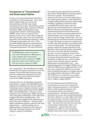 //THE ECONOMICS OF GRASS-BASED DAIRYINGPAGE 4
Comparison of “Conventional”
and Grass-based Dairies
In many ways, grass-based dairy operations
are similar to conventional ones. Cows must
still be milked, bred, and calved; and
stockmanship is still the most critical
component in the system. Researchers recently
surveyed Wisconsin dairy operations (Ostrum
and Smith, 2000), including those using
management-intensive rotational grazing
(MIRG), where cows are moved to new
pastures at least once a week; those using non-
intensive grazing, where cows are moved less
frequently; and confinement operations, where
all forages are brought to the cows. They
found that MIRG operations required nearly
the same amount of labor per cow milked as
confinement operations: 3.03 and 2.87 hours/
cow, respectively. The real difference in labor
between the two types of operations was in the
amount of non-family labor used per week,
with the confinement operations using 30.2
hours per week, versus only 5.0 hours per
week for the MIRG operations.
Looking at the use of technology among the
three groups, it appears that the MIRG group
utilized less technology to maximize output 
technologies such as regular veterinary service,
production testing, total mixed rations (TMR),
rBST, and milking parlors. However, when
adjusted for size of operation, MIRG operations
were using these technologies at the same level
or higher than their contemporaries. The
MIRG operations differed most significantly in
their lower rate of TMR use  because of the
larger contribution made by pasture to the feed
requirements  and their greater use of
milking parlors compared to other dairies of
their size, reflecting a selective use of tech-
nology to improve profitability.
In comparing grass-based and conventional
dairy farms, Kriegl (2001a) found that graziers
fit into two groups. Non-transitional
operations were set up from the beginning as
low-capital grazing dairies, while transitional
or high-capital grazing operations had enough
buildings, equipment, and land to farm
conventionally (and in some cases had
operated as conventional farms at some point).
Between these two grazing groups, the non-
transitional graziers owned and harvested
fewer acres, rented more ground dedicated to
pasture forages, and were less likely to grow
grain or harvest forage mechanically. The non-
transitional and transitional graziers harvested
3.3 and 2.34 forage acres per cow, respectively,
in 1998, with most operations purchasing some
if not all of their grain. The non-transitional
graziers employed a larger proportion of the
land (four times more) for pasture and milked
26% fewer cows than did the transitional
graziers. In terms of net farm income from
operations per cow (NFIFO/cow)  a measure
to compare financial performance between
businesses of different sizes, which includes
income minus all cash expenses, interest,
depreciation, and hired labor costs  non-
transitional graziers had higher NFIFO/cow in
1995 and 1998, but not in 1996 and 1997. In all
four years studied, the NFIFO/cow for both
types of grazing operations was higher than for
conventional dairy operations in Wisconsin.
The NFIFO/cow was found to vary widely
across all types of grazing operations, from a
low of - $460 to a high of $2,973.
Non-transitional graziers had the lowest
investment/cow costs when compared to
either transitional graziers or conventional
dairies, while transitional graziers and
conventional dairies were similar in
investment/cow. Kreigl also reported that
during the four years, non-transitional graziers
had lower debt per cow than either of the other
two types of farms. In terms of the basic cost
per hundredweight (cwt) equivalent of milk
sold  the sum of all cash and non-cash costs
except interest, depreciation, labor, and
management  graziers that were non-
seasonal, used DHI, or were transitional,
tended to have lower basic costs than their
A UW-MADISON SURVEY HAS SHOWN
THAT ABOUT 23 PERCENT OF WISCONSIN’S
DAIRY FARMERS USED MANAGEMENT-
INTENSIVE ROTATIONAL GRAZING IN 2000,
MORE THAN TRIPLE THE 7 PERCENT THAT
USED ROTATIONAL GRAZING IN 1993.
 