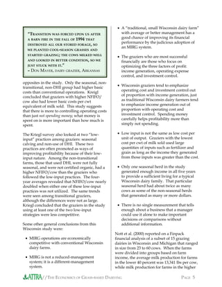 //THE ECONOMICS OF GRASS-BASED DAIRYING PAGE 5
opposites in the study. Only the seasonal, non-
transitional, non-DHI group had higher basic
costs than conventional operations. Kreigl
concluded that graziers with higher NFIFO/
cow also had lower basic costs per cwt
equivalent of milk sold. This study suggests
that there is more to controlling operating costs
than just not spending money; what money is
spent on is more important than how much is
spent.
The Kriegl survey also looked at two “low-
input” practices among graziers: seasonal
calving and non-use of DHI. These two
practices are often promoted as ways of
improving profitability because of their low-
input nature. Among the non-transitional
farms, those that used DHI, were not fully
seasonal, and were not certified organic, had a
higher NFIFO/cow than the graziers who
followed the low-input practices. The four-
year averages revealed that NFIFO/cow nearly
doubled when either one of these low-input
practices was not utilized. The same trends
were seen among transitional graziers,
although the differences were not as large.
Kriegl concluded that the graziers in the study
using at least one of the two low-input
strategies were less competitive.
Some other general conclusions from this
Wisconsin study were:
• MIRG operations are economically
competitive with conventional Wisconsin
dairy farms.
• MIRG is not a reduced-management
system; it is a different-management
system.
• A “traditional, small Wisconsin dairy farm”
with average or better management has a
good chance of improving its financial
performance by the judicious adoption of
an MIRG system.
• The graziers who are most successful
financially are those who focus on
optimizing the three factors of profit:
income generation, operating expense
control, and investment control.
• Wisconsin graziers tend to emphasize
operating cost and investment control out
of proportion with income generation, just
as traditional Wisconsin dairy farmers tend
to emphasize income generation out of
proportion with operating cost and
investment control. Spending money
carefully helps profitability more than
simply not spending.
• Low input is not the same as low cost per
unit of output. Graziers with the lowest
cost per cwt of milk sold used large
quantities of inputs such as fertilizer and
grain as long as the income they generated
from those inputs was greater than the cost.
• Only one seasonal herd in the study
generated enough income in all five years
to provide a sufficient living for a typical
Wisconsin dairy family. That particular
seasonal herd had about twice as many
cows as some of the non-seasonal herds
that generated as many or more dollars.
• There is no single measurement that tells
enough about a business that a manager
could use it alone to make important
decisions or comparisons without
additional information.
Nott et al. (2000) reported on a Finpack
financial analysis of a subset of 15 grazing
dairies in Wisconsin and Michigan that ranged
in size from 23 to 60 cows. When the farms
were divided into groups based on farm
income, the average milk production for farms
in the lower 40 percent was 13,341 lbs per cow,
while milk production for farms in the higher
“TRANSITION WAS FORCED UPON US AFTER
A BARN FIRE IN THE FALL OF 1994 THAT
DESTROYED ALL OUR STORED FORAGE, SO
WE PLANTED COOL-SEASON GRASSES AND
STARTED GRAZING; THE COWS MILKED WELL
AND LOOKED IN BETTER CONDITION, SO WE
JUST STUCK WITH IT.”
– DON MAYER, DAIRY GRAZIER, ARKANSAS
 