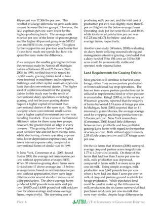 //THE ECONOMICS OF GRASS-BASED DAIRYINGPAGE 6
40 percent was 17,306 lbs per cow. This
resulted in a large difference in gross cash farm
income between the two groups. However, the
cash expenses per cow were lower for the
higher-producing herds. The average cash
expense per cow of the lower 40-percent group
and the higher 40-percent group were $1815/
cow and $1511/cow, respectively. This gives
further support to our previous conclusion that
it’s not how much one spends but how it is
spent that may make the difference.
If we compare the smaller grazing herds from
the previous study by Nott to all Michigan
dairies of between 20 and 75.9 cows (Nott,
2000) in 1999, we find that with regard to
capital assets, grazing dairies tend to have
more invested in machinery and equipment,
buildings, and other capital assets on a per-cow
basis than do conventional dairies. The higher
level of capital investment for the grazing
dairies in this study may be the result of
conventional dairy operations switching to
grazing, and not because grazing dairies
require a higher capital investment than
conventional dairies of the same size. The only
category where conventional small dairies
have a higher capital investment per cow is in
breeding livestock. If we evaluate the financial
efficiency ratios for these same two groups,
however, the graziers hold an edge in every
category. The grazing dairies have a higher
asset turnover rate and net farm income ratio,
while also having a lower operating expense
ratio, lower depreciation expense ratio, and
lower interest expense ratio, compared to
conventional farms of similar size in 1999.
In New York, Conneman et al. (2001) found
that in 2000, the average net farm income per
cow without appreciation averaged $450.
When 30 intensive-grazing dairy farms were
divided into 17 above-average and 13 below-
average farms, based on net farm income per
cow without appreciation, there were large
differences for several standard measures of
dairy production. The above-average farms
produced 4,267 pounds more milk sold per
cow (19,075 and 14,808 pounds of milk sold per
cow for above-average and below-average
farms, respectively). The operating cost of
producing milk per cwt, and the total cost of
production per cwt, was slightly more than $3
per cwt higher for the below-average farms.
Operating costs per cwt were $11.64 and $8.59,
while total cost of production per cwt was
$17.23 and $13.71 for below- and above-
average farms, respectively.
Another case study (Winsten, 2000) evaluating
six dairy farms utilizing seasonal calving and
management-intensive grazing, concluded that
a dairy herd of 75 to 150 cows on 100 to 300
acres could be economically viable and
operated with minimal labor.
Land Requirements for Grazing Dairies
Most graziers will continue to harvest some
forage, either from excess pasture production
or from traditional hay crop operations. The
harvest from excess pasture production can be
utilized as supplemental feed or when pasture
is unavailable. Kriegl (2001a), in the survey of
Wisconsin graziers, reported that the majority
of farms harvested 2.74 acres of forage per cow.
In Michigan, Nott (2000) reported that on 11
intensively grazed dairies, the average acreage
used for cropping and forage production was
3.9 acres per cow. New York researchers
(Conneman, 2001) found little difference
between more profitable and less profitable
grazing dairy farms with regard to the number
of acres per cow. Both utilized approximately
2.55 tillable acres per cow and 1.57 forage acres
per cow.
On the six farms that Winsten (2000) surveyed,
average crop and pasture acres ranged from
1.77 to 4.2 per cow-in-milk. On three of the
farms that had less than 3 acres per cow-in-
milk, milk production was depressed,
compared to farms with 3 or more acres per
cow-in-milk. Using simple averages, milk
production was 3,667 pounds less per cow
when a farm had less than 3 acres per cow-in-
milk of crop and pasture ground available for
forage production. While purchased feed
could be used to make up the difference in
milk production, the six farms surveyed all had
purchased-feed costs per cow-in-milk that
were very similar, despite large differences in
 
