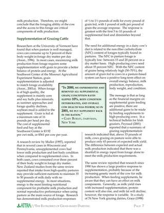 //THE ECONOMICS OF GRASS-BASED DAIRYING PAGE 7
milk production. Therefore, we might
conclude that the foraging ability of the cow
and the access to this forage are critical
components of milk production.
Supplementation of Grazing Cattle
Researchers at the University of Vermont have
found that when pasture is well managed,
cows can consume up to 3 percent of their
body weight in forage dry matter per day
(Anon., 1996). In most cases, maximizing milk
production from forage requires some
supplementation with grain to provide a better
balance of protein and energy. At the
Southwest Center of the Missouri Agricultural
Experiment Station, grain
supplementation is adjusted
to match forage availability
(Anon., 2001a). When forage
is of high quality, the
supplement is mainly corn
and soy hulls plus minerals;
as summer approaches and
forage quality declines,
soybean meal is added to the
supplement. Grain is fed at
a maximum rate of 16
pounds per head per day.
The cost of supplemental
feed and hay at the
Southwest Center is $3.92
per cwt milk, or $561 per cow per year.
A research review by Muller (1997), reported
that in several cases in Wisconsin and
Pennsylvania, unsupplemented cows had
lower milk production and lost body condition
when compared to supplemented cows. In
both cases, cows consumed over three percent
of their body weight in forage dry matter.
New Zealand studies from the same review
reported that intake from high-quality pastures
may provide sufficient nutrients to maintain 35
to 50 pounds of milk daily with no
supplemental energy. In most situations,
energy is the most limiting nutritional
component for profitable milk production and
normal reproductive performance when using
pasture as the main source of forage. Research
has demonstrated milk production responses
of ½ to 1½ pounds of milk for every pound of
grain fed, with 1 pound of milk per pound of
grain the average response. The response is
greatest with the first 5 to 10 pounds of
supplemental feed and diminishes beyond
that.
The need for additional energy in a dairy cow’s
diet is related to the non-fiber carbohydrate
(NFC) content of forages typically found in
pastures. The NFC in pasture forage is
typically low: between 15 and 20 percent on a
dry matter basis. High-producing cows need
about 35 percent NFC. With the NFC content
of grains being relatively high (50−70%), the
amount of grain fed to cows in a pasture-based
system can have a positive long-term effect on
overall energy balance, milk
production, reproduction,
body weight, and condition.
The message is that as long
as the financial margins on
supplemental grain feeding
are positive, there are
additional gains to be made
by feeding supplements to
high-producing cows. In a
technical bulletin for Irish
graziers, Peyraud (2001)
reported that a summary of
grazing supplementation
research indicated that, above 33 pounds of
milk, cows grazing on pasture were able to
produce only 65 percent of expected milk yield.
The difference between expected and actual
milk production indicated that there was a
shortfall in energy input from forage alone to
meet the milk production requirements.
The same review reported that research since
1990 has shown a large positive response to
supplementation, probably because of the
increasing genetic merit of the cow for milk
production. When feeding supplements, be
aware that they can have an effect on milk
components. Generally, as milk yield rises
with increased supplementation, protein
content will also rise, and milk fat will decline;
however, the response is variable. In a study
of 76 New York grazing dairies, Grace (1998)
“IN 2000, WE EXPERIMENTED AND
REMOVED ALL SUPPLEMENTAL
GRAIN; CONCEPTION RATES
SLIPPED 10%, BODY CONDITION
DETERIORATED, AND OVERALL
COW HEALTH WAS POORER; SO IN
2001, WE PUT SUPPLEMENT BACK
IN THE RATION.”
– GARY BURLEY, DAIRYMAN,
NEW YORK
 