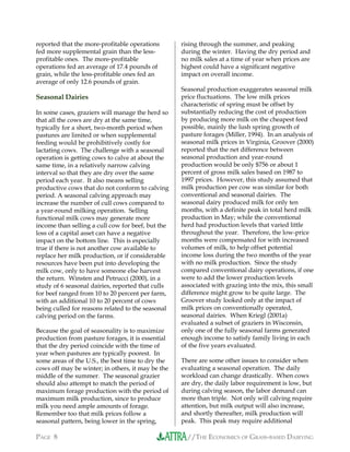 //THE ECONOMICS OF GRASS-BASED DAIRYINGPAGE 8
reported that the more-profitable operations
fed more supplemental grain than the less-
profitable ones. The more-profitable
operations fed an average of 17.4 pounds of
grain, while the less-profitable ones fed an
average of only 12.6 pounds of grain.
Seasonal Dairies
In some cases, graziers will manage the herd so
that all the cows are dry at the same time,
typically for a short, two-month period when
pastures are limited or when supplemental
feeding would be prohibitively costly for
lactating cows. The challenge with a seasonal
operation is getting cows to calve at about the
same time, in a relatively narrow calving
interval so that they are dry over the same
period each year. It also means selling
productive cows that do not conform to calving
period. A seasonal calving approach may
increase the number of cull cows compared to
a year-round milking operation. Selling
functional milk cows may generate more
income than selling a cull cow for beef, but the
loss of a capital asset can have a negative
impact on the bottom line. This is especially
true if there is not another cow available to
replace her milk production, or if considerable
resources have been put into developing the
milk cow, only to have someone else harvest
the return. Winsten and Petrucci (2000), in a
study of 6 seasonal dairies, reported that culls
for beef ranged from 10 to 20 percent per farm,
with an additional 10 to 20 percent of cows
being culled for reasons related to the seasonal
calving period on the farms.
Because the goal of seasonality is to maximize
production from pasture forages, it is essential
that the dry period coincide with the time of
year when pastures are typically poorest. In
some areas of the U.S., the best time to dry the
cows off may be winter; in others, it may be the
middle of the summer. The seasonal grazier
should also attempt to match the period of
maximum forage production with the period of
maximum milk production, since to produce
milk you need ample amounts of forage.
Remember too that milk prices follow a
seasonal pattern, being lower in the spring,
rising through the summer, and peaking
during the winter. Having the dry period and
no milk sales at a time of year when prices are
highest could have a significant negative
impact on overall income.
Seasonal production exaggerates seasonal milk
price fluctuations. The low milk prices
characteristic of spring must be offset by
substantially reducing the cost of production
by producing more milk on the cheapest feed
possible, mainly the lush spring growth of
pasture forages (Miller, 1994). In an analysis of
seasonal milk prices in Virginia, Groover (2000)
reported that the net difference between
seasonal production and year-round
production would be only $756 or about 1
percent of gross milk sales based on 1987 to
1997 prices. However, this study assumed that
milk production per cow was similar for both
conventional and seasonal dairies. The
seasonal dairy produced milk for only ten
months, with a definite peak in total herd milk
production in May; while the conventional
herd had production levels that varied little
throughout the year. Therefore, the low-price
months were compensated for with increased
volumes of milk, to help offset potential
income loss during the two months of the year
with no milk production. Since the study
compared conventional dairy operations, if one
were to add the lower production levels
associated with grazing into the mix, this small
difference might grow to be quite large. The
Groover study looked only at the impact of
milk prices on conventionally operated,
seasonal dairies. When Kriegl (2001a)
evaluated a subset of graziers in Wisconsin,
only one of the fully seasonal farms generated
enough income to satisfy family living in each
of the five years evaluated.
There are some other issues to consider when
evaluating a seasonal operation. The daily
workload can change drastically. When cows
are dry, the daily labor requirement is low, but
during calving season, the labor demand can
more than triple. Not only will calving require
attention, but milk output will also increase,
and shortly thereafter, milk production will
peak. This peak may require additional
 