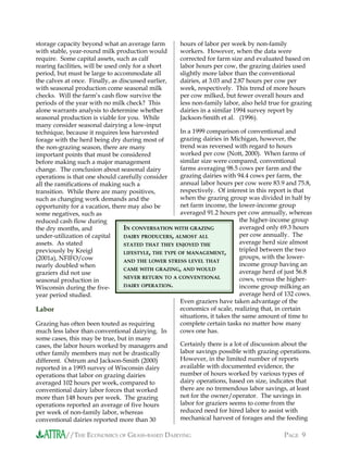 //THE ECONOMICS OF GRASS-BASED DAIRYING PAGE 9
storage capacity beyond what an average farm
with stable, year-round milk production would
require. Some capital assets, such as calf
rearing facilities, will be used only for a short
period, but must be large to accommodate all
the calves at once. Finally, as discussed earlier,
with seasonal production come seasonal milk
checks. Will the farm’s cash flow survive the
periods of the year with no milk check? This
alone warrants analysis to determine whether
seasonal production is viable for you. While
many consider seasonal dairying a low-input
technique, because it requires less harvested
forage with the herd being dry during most of
the non-grazing season, there are many
important points that must be considered
before making such a major management
change. The conclusion about seasonal dairy
operations is that one should carefully consider
all the ramifications of making such a
transition. While there are many positives,
such as changing work demands and the
opportunity for a vacation, there may also be
some negatives, such as
reduced cash flow during
the dry months, and
under-utilization of capital
assets. As stated
previously by Kreigl
(2001a), NFIFO/cow
nearly doubled when
graziers did not use
seasonal production in
Wisconsin during the five-
year period studied.
Labor
Grazing has often been touted as requiring
much less labor than conventional dairying. In
some cases, this may be true, but in many
cases, the labor hours worked by managers and
other family members may not be drastically
different. Ostrum and Jackson-Smith (2000)
reported in a 1993 survey of Wisconsin dairy
operations that labor on grazing dairies
averaged 102 hours per week, compared to
conventional dairy labor forces that worked
more than 148 hours per week. The grazing
operations reported an average of five hours
per week of non-family labor, whereas
conventional dairies reported more than 30
hours of labor per week by non-family
workers. However, when the data were
corrected for farm size and evaluated based on
labor hours per cow, the grazing dairies used
slightly more labor than the conventional
dairies, at 3.03 and 2.87 hours per cow per
week, respectively. This trend of more hours
per cow milked, but fewer overall hours and
less non-family labor, also held true for grazing
dairies in a similar 1994 survey report by
Jackson-Smith et al. (1996).
In a 1999 comparison of conventional and
grazing dairies in Michigan, however, the
trend was reversed with regard to hours
worked per cow (Nott, 2000). When farms of
similar size were compared, conventional
farms averaging 98.5 cows per farm and the
grazing dairies with 94.4 cows per farm, the
annual labor hours per cow were 83.9 and 75.8,
respectively. Of interest in this report is that
when the grazing group was divided in half by
net farm income, the lower-income group
averaged 91.2 hours per cow annually, whereas
the higher-income group
averaged only 69.3 hours
per cow annually. The
average herd size almost
tripled between the two
groups, with the lower-
income group having an
average herd of just 56.8
cows, versus the higher-
income group milking an
average herd of 132 cows.
Even graziers have taken advantage of the
economics of scale, realizing that, in certain
situations, it takes the same amount of time to
complete certain tasks no matter how many
cows one has.
Certainly there is a lot of discussion about the
labor savings possible with grazing operations.
However, in the limited number of reports
available with documented evidence, the
number of hours worked by various types of
dairy operations, based on size, indicates that
there are no tremendous labor savings, at least
not for the owner/operator. The savings in
labor for graziers seems to come from the
reduced need for hired labor to assist with
mechanical harvest of forages and the feeding
IN CONVERSATION WITH GRAZING
DAIRY PRODUCERS, ALMOST ALL
STATED THAT THEY ENJOYED THE
LIFESTYLE, THE TYPE OF MANAGEMENT,
AND THE LOWER STRESS LEVEL THAT
CAME WITH GRAZING, AND WOULD
NEVER RETURN TO A CONVENTIONAL
DAIRY OPERATION.
 