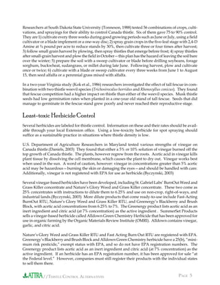 //THISTLE CONTROL ALTERNATIVES PAGE 5
Researchers at South Dakota State University (Tonneson, 1988) tested 56 combinations of crops, culti-
vations, and sprayings for their ability to control Canada thistle. Six of them gave 75 to 90% control.
They are 1) cultivate every three weeks during good growing periods such as June or July, using a ﬁeld
cultivator or a blade implement or a one-way disc; 2) spray grain crops in the ﬁve-leaf stage with 2,4-D
Amine at ¾ pound per acre to reduce stands by 30%, then cultivate three or four times after harvest;
3) follow small grain harvest by plowing, then spray thistles that emerge before frost; 4) spray thistles
after small-grain harvest and plow the ﬁeld in October—this plan has the hazard of leaving the soil bare
over the winter; 5) prepare the soil with a sweep cultivator or blade before drilling soybeans, forage
sorghum, buckwheat, sudangrass, or millet during late June. Following harvest, plow and cultivate
once or twice; 6) cultivate with a blade or sweep cultivator every three weeks from June 1 to August
15, then seed alfalfa or a perennial grass mixed with alfalfa.
In a two-year Virginia study (Kok et al., 1986) researchers investigated the effect of tall fescue in com-
bination with two thistle weevil species (Trichosirocalus horridus and Rhonocyllus conicus). They found
that fescue competition had a higher impact on thistle than either of the weevil species. Musk thistle
seeds had low germination rates when planted in a one-year old stand of tall fescue. Seeds that did
manage to germinate in the fescue stand grew poorly and never reached their reproductive stage.
Least-toxic Herbicide Control
Several herbicides are labeled for thistle control. Information on these and their rates should be avail-
able through your local Extension ofﬁce. Using a low-toxicity herbicide for spot spraying should
sufﬁce as a sustainable practice in situations where thistle density is low.
U.S. Department of Agriculture Researchers in Maryland tested various strengths of vinegar on
Canada thistle.(Daniels, 2003) They found that either a 5% or 10% solution of vinegar burned off the
top growth of Canada thistle. The plants, however regrew from the roots. Acetic acid in vinegar kills
plant tissue by dissolving the cell membrane, which causes the plant to dry out. Vinegar works best
when used in the sun. A word of caution, however: vinegar in concentrations greater than 5% acetic
acid may be hazardous—burning the skin or damaging the eyes—and should be handled with care.
Additionally, vinegar is not registered with EPA for use as herbicide.(Byczynski, 2003)
Several vinegar-based herbicides have been developed, including St. Gabriel Labs’ BurnOut Weed and
Grass Killer concentrate and Nature’s Glory Weed and Grass Killer concentrate. These two come as
25% concentrates with instructions to dilute them to 6.25% and use on non-crop, right-of-ways, and
industrial lands.(Byczynski, 2003) More dilute products that come ready-to-use include Fast-Acting
BurnOut RTU, Nature’s Glory Weed and Grass Killer RTU, and Greenergy’s Blackberry and Brush
Block, with acetic acid concentrations from 6.25% to 7%. The Greenergy product lists acetic acid as an
inert ingredient and citric acid (at 7% concentration) as the active ingredient . SummerSet Products
sells a vinegar-based herbicide called Alldown Green Chemistry Herbicide that has been approved for
use in organic farming by the Organic Materials Review Institute (OMRI). Alldown contains vinegar,
garlic, and citric acid.
Nature’s Glory Weed and Grass Killer RTU and Fast Acting Burn Out RTU are registered with EPA.
Greenergy’s Blackberry and Brush Block and Alldown Green Chemistry herbicide have a 25(b), “mini-
mum risk pesticide,” exempt status with EPA, and so do not have EPA registration numbers. The
Greenergy product lists acetic acid as an inert ingredient and citric acid (at 7% concentration) as the
active ingredient. If an herbicide has an EPA registration number, it has been approved for sale “at
the Federal level.” However, companies must still register their products with the individual states
to sell them there.
 