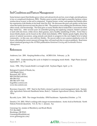 //THISTLE CONTROL ALTERNATIVESPAGE 6 //THISTLE CONTROL ALTERNATIVES
Soil Conditions and Pasture Management
Some farmers report that thistles grow where soil calcium levels are low, iron is high, and phosphorus
is low or complexed.(Anderson, 2001) Thistles seem to prefer soils high in anaerobic bacteria, where
residue decay is poor, or the soil is compacted. Virginia farmer, writer, and speaker Joel Salatin offers
his experiences with thistles in his book Salad Bar Beef. He discusses the poor soil quality on his farm
when the family ﬁrst moved onto the place in 1961. The pastures were nothing but dewberries, briars,
other weeds, and broomsedge. The farm grew so many thistles that it looked like a snowstorm when
they baled hay. After several years of controlled grazing and applying compost, Salatin’s pasture
is lush with red clover, white clover, thick grasses, and a healthy smattering of forbs. Fewer than a
dozen thistle plants can be found on the whole farm.(Salatin, 1995) Salatin speaks highly about the
power of natural succession, using animals and plants to progress to the next higher level of plant
community—in this case, one with few thistles. He moves cattle to new pasture paddocks every 24
hours, allocating the correct amount of forage they will need each day in a given paddock. Read more
about rotational grazing in the ATTRA publications Rotational Grazing and Sustainable Pasture
Management.
References
Anderson, Lee. 2001. Keeping thistles at bay. ACRES USA. February. p. 26.
Anon. 2002. Understanding life cycle in helpful in managing musk thistle. High Plains Journal.
September 9. p. 7-B.
Anon. 1996. Why Canada thistle’s so tough to kill. Soybean Digest. April. p. 16.
Biological Control of Weeds, Inc.
1418 Maple Drive
Bozeman, MT 59715
800-334-9363 (toll-free)
406-586-5111
406-586-1679 FAX
bugs@bio-control.com
www.bio-control.com
Bowman, Greg (ed.). 1997. Steel in the Field; a farmer’s guide to weed management tools. Sustain-
able Agriculture Network Handbook Series, Book 2. National Agricultural Library, Beltsville, MD.
128 p.
Bycznki, Lynn. 2003. The vinegar brouhaha. IPM Practitioner. September/October. p. 7-8.
Daniels, C.H. 2003. What’s cooking with vinegar recommendations. Acetic Acid as Herbicide. North
Dakota Pesticide Quarterly. Vol. 21, No. 1. January. 8 p.
Greenergy Inc. (maker of Blackberry and Brush Block)
P.O. Box 6669
Brookings, OR 97415
Greenergy@Earthlink.net
www.greenergyinc.com/
 