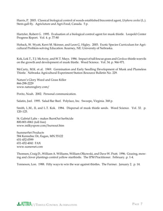 //THISTLE CONTROL ALTERNATIVES PAGE 7
Harris, P. 2003. Classical biological control of weeds established biocontrol agent, Urphora cardui (L.).
Stem-gall ﬂy. Agricluture and Agri-Food, Canada. 5 p.
Hartzler, Robert G. 1995. Evaluation of a biological control agent for musk thistle. Leopold Center
Progress Report. Vol. 4. p. 77-80
Hoback, W. Wyatt, Kerri M. Skinner, and Leon G. Higley. 2003. Exotic Species Curriculum for Agri-
cultural Problem-solving Education. Kearney, NE: University of Nebraska.
Kok, Lok T., T.J. McAvoy, and W.T. Mays. 1986. Impact of tall fescue grass and Carduus thistle weevils
on the growth and development of musk thistle. Weed Science. Vol. 34. p. 966-971.
McCarty, M.K. et al. 1969. Germination and Early Seedling Development of Musk and Plumeless
Thistle. Nebraska Agricultural Experiment Station Resource Bulletin No. 229.
Nature’s Glory Weed and Grass Killer
866-298-2229
www.naturesglory.com/
Poritz, Noah. 2002. Personal communication.
Salatin, Joel. 1995. Salad Bar Beef. Polyface, Inc. Swoope, Virginia. 368 p.
Smith, L.M., II, and L.T. Kok. 1984. Dispersal of musk thistle seeds. Weed Science. Vol. 32. p.
120–125.
St. Gabriel Labs – makes BurnOut herbicide
800-801-0061 (toll free)
www.milkyspore.com/burnout.htm
SummerSet Products
584 Kennebec Dr, Eagan, MN 55122
651-452-0599
651-452-4041 FAX
www.sumerset.com
Thomsen, Craig D., William A. Williams, William Olkowski, and Dave W. Pratt. 1996. Grazing, mow-
ing and clover plantings control yellow starthistle. The IPM Practitioner. February. p. 1-4.
Tonneson, Lon. 1988. Fifty ways to win the war against thistles. The Farmer. January 2. p. 14.
 