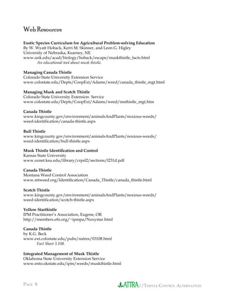 //THISTLE CONTROL ALTERNATIVESPAGE 8 //THISTLE CONTROL ALTERNATIVES
Web Resources
Exotic Species Curriculum for Agricultural Problem-solving Education
By W. Wyatt Hoback, Kerri M. Skinner, and Leon G. Higley
University of Nebraska, Kearney, NE
www.unk.edu/acad/biology/hoback/escape/muskthistle_facts.html
An educational tool about musk thistle.
Managing Canada Thistle
Colorado State University Extension Service
www.colostate.edu/Depts/CoopExt/Adams/weed/canada_thistle_mgt.html
Managing Musk and Scotch Thistle
Colorado State University Extension Service
www.colostate.edu/Depts/CoopExt/Adams/weed/msthistle_mgt.htm
Canada Thistle
www.kingcounty.gov/environment/animalsAndPlants/noxious-weeds/
weed-identification/canada-thistle.aspx
Bull Thistle
www.kingcounty.gov/environment/animalsAndPlants/noxious-weeds/
weed-identification/bull-thistle.aspx
Musk Thistle Identiﬁcation and Control
Kansas State University
www.oznet.ksu.edu/library/crpsl2/sections/l231d.pdf
Canada Thistle
Montana Weed Control Association
www.mtweed.org/Identiﬁcation/Canada_Thistle/canada_thistle.html
Scotch Thistle
www.kingcounty.gov/environment/animalsAndPlants/noxious-weeds/
weed-identification/scotch-thistle.aspx
Yellow Starthistle
IPM Practitioner’s Association, Eugene, OR
http://members.efn.org/~ipmpa/Noxystar.html
Canada Thistle
by K.G. Beck
www.ext.colostate.edu/pubs/natres/03108.html
Fact Sheet 3.108.
Integrated Management of Musk Thistle
Oklahoma State University Extension Service
www.ento.okstate.edu/ipm/weeds/muskthistle.html
 
