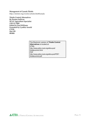 //THISTLE CONTROL ALTERNATIVES PAGE 9
Management of Canada Thistle
http://larimer.org/weeds/articles.htm#canada
Thistle Control Alternatives
By Preston Sullivan
NCAT Agriculture Specialist
©NCAT 2004
Edited by Paul Williams
Formatted by Cynthia Arnold
CT156
Slot 199
081804
The Electronic version of Thistle Control
Alternatives is located at:
HTML:
http://www.attra.ncat.org/attra-pub/
thistlecontrol.html
PDF
http://www.attra.ncat.org/attra-pub/PDF/
thistlecontrol.pdf
 