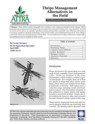 ATTRA is the national sustainable agriculture information service operated by the National Center
for Appropriate Technology, through a grant from the Rural Business-Cooperative Service, U.S.
Department of Agriculture. These organizations do not recommend or endorse products,
companies, or individuals. NCAT has offices in Fayetteville, Arkansas (P.O. Box 3657, Fayetteville,
AR 72702), Butte, Montana, and Davis, California.
National Sustainable Agriculture Information Service
www.attra.ncat.org
Thrips Management
Alternatives in
the Field
Introduction
Thrips are known to be serious pests on a wide
range of fruit, vegetable, flower, and agronomic
crops. Thrips are members of the order
Thysanoptera, which contains a number of gen-
era and species. For example, there are at least
two species of thrips that attack onions: onion
thrips (Thrips tabaci) and western flower thrips
(Frankliniella occidentalis). Both species have a
wide host range, including cereals and broad-
leafed crops.(1) The information contained in
this publication is largely generic and applies
broadly to most kinds of thrips. Onions are of-
ten emphasized, however, since much research
has been directed to thrips control in this crop.
Thrips feed by rasping the leaves and other tis-
sues of plants to release the sap, which they then
consume. This feeding reduces the plant’s abil-
Abstract : Thrips attack a number of vegetable, fruit, and flower crops, causing considerable economic damage. Their
population levels may be monitored using sticky cards and by direct examination of plant parts using a hand lens. Several
cultural control options are available, including avoiding planting thrips-susceptible crops following small grains,
managing vegetation in the fields and field edges, using colored mulches, and avoiding high nitrogen levels. Some cabbage
and onion varieties are somewhat resistant to thrips attack. Several beneficial insects suppress thrips levels. Organically-
acceptable pesticides are available for thrips control.
By George Kuepper
NCAT Agriculture Specialist
April 2004
©2004 NCAT
©©©©©
20042004200420042004clipart.com
Table of Contents
Introduction .................................................. 1
Monitoring Thrips ........................................ 2
Cultural Control Methods .......................... 3
Genetic Resistance........................................ 3
Biological Control......................................... 3
Alternative Pesticides .................................. 4
References ...................................................... 5
PEST MANAGEMENT TECHNICAL NOTE
 