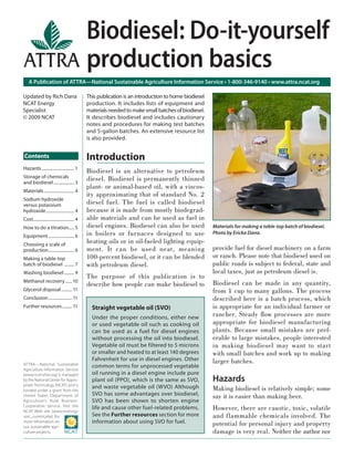 A Publication of ATTRA—National Sustainable Agriculture Information Service • 1-800-346-9140 • www.attra.ncat.org
ATTRA
ATTRA—National Sustainable
Agriculture Information Service
(www.ncat.attra.org) is managed
by the National Center for Appro-
priate Technology (NCAT) and is
funded under a grant from the
United States Department of
Agriculture’s Rural Business-
Cooperative Service. Visit the
NCAT Web site (www.ncat.org/
sarc_current.php) for
more information on
our sustainable agri-
culture projects.
Contents
Updated by Rich Dana
NCAT Energy
Specialist
© 2009 NCAT
Biodiesel: Do-it-yourself
production basics
This publication is an introduction to home biodiesel
production. It includes lists of equipment and
materialsneededtomakesmallbatchesofbiodiesel.
It describes biodiesel and includes cautionary
notes and procedures for making test batches
and 5-gallon batches. An extensive resource list
is also provided.
Introduction
Biodiesel is an alternative to petroleum
diesel. Biodiesel is permanently thinned
plant- or animal-based oil, with a viscos-
ity approximating that of standard No. 2
diesel fuel. The fuel is called biodiesel
because it is made from mostly biodegrad-
able materials and can be used as fuel in
diesel engines. Biodiesel can also be used
in boilers or furnaces designed to use
heating oils or in oil-fueled lighting equip-
ment. It can be used neat, meaning
100-percent biodiesel, or it can be blended
with petroleum diesel.
The purpose of this publication is to
describe how people can make biodiesel to
provide fuel for diesel machinery on a farm
or ranch. Please note that biodiesel used on
public roads is subject to federal, state and
local taxes, just as petroleum diesel is.
Biodiesel can be made in any quantity,
from 1 cup to many gallons. The process
described here is a batch process, which
is appropriate for an individual farmer or
rancher. Steady ﬂow processes are more
appropriate for biodiesel manufacturing
plants. Because small mistakes are pref-
erable to large mistakes, people interested
in making biodiesel may want to start
with small batches and work up to making
larger batches.
Hazards
Making biodiesel is relatively simple; some
say it is easier than making beer.
However, there are caustic, toxic, volatile
and flammable chemicals involved. The
potential for personal injury and property
damage is very real. Neither the author nor
Straight vegetable oil (SVO)
Under the proper conditions, either new
or used vegetable oil such as cooking oil
can be used as a fuel for diesel engines
without processing the oil into biodiesel.
Vegetable oil must be filtered to 5 microns
or smaller and heated to at least 140 degrees
Fahrenheit for use in diesel engines. Other
common terms for unprocessed vegetable
oil running in a diesel engine include pure
plant oil (PPO), which is the same as SVO,
and waste vegetable oil (WVO) Although
SVO has some advantages over biodiesel,
SVO has been shown to shorten engine
life and cause other fuel-related problems.
See the Further resources section for more
information about using SVO for fuel.
Materials for making a table-top batch of biodiesel.
Photo by Ericka Dana.
Hazards.............................. 1
Storage of chemicals
and biodiesel................... 3
Materials............................ 4
Sodium hydroxide
versus potassium
hydroxide.......................... 4
Cost...................................... 4
How to do a titration..... 5
Equipment........................ 6
Choosing a scale of
production........................ 6
Making a table-top
batch of biodiesel ......... 7
Washing biodiesel ......... 9
Methanol recovery ......10
Glycerol disposal.......... 11
Conclusion...................... 11
Further resources......... 11
 