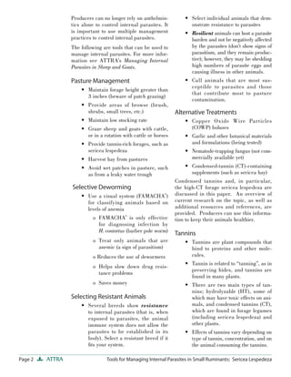 Page 2 ATTRA Tools for Managing Internal Parasites in Small Ruminants: Sericea Lespedeza
Producers can no longer rely on anthelmin-
tics alone to control internal parasites. It
is important to use multiple management
practices to control internal parasites.
The following are tools that can be used to
manage internal parasites. For more infor-
mation see ATTRA’s Managing Internal
Parasites in Sheep and Goats.
Pasture Management
Maintain forage height greater than
3 inches (beware of patch grazing)
Provide areas of browse (brush,
shrubs, small trees, etc.)
Maintain low stocking rate
Graze sheep and goats with cattle,
or in a rotation with cattle or horses
Provide tannin-rich forages, such as
sericea lespedeza
Harvest hay from pastures
Avoid wet patches in pasture, such
as from a leaky water trough
Selective Deworming
Use a visual system (FAMACHA©
)
for classifying animals based on
levels of anemia
o FAMACHA©
is only effective
for diagnosing infection by
H. contortus (barber pole worm)
o Treat only animals that are
anemic (a sign of parasitism)
o Reduces the use of dewormers
o Helps slow down drug resis-
tance problems
o Saves money
Selecting Resistant Animals
Several breeds show resistance
to internal parasites (that is, when
exposed to parasites, the animal
immune system does not allow the
parasites to be established in its
body). Select a resistant breed if it
ﬁts your system.
•
•
•
•
•
•
•
•
•
Select individual animals that dem-
onstrate resistance to parasites
Resilient animals can host a parasite
burden and not be negatively affected
by the parasites (don’t show signs of
parasitism, and they remain produc-
tive); however, they may be shedding
high numbers of parasite eggs and
causing illness in other animals.
Cull animals that are most sus-
ceptible to parasites and those
that contribute most to pasture
contamination.
Alternative Treatments
Copper Oxide Wire Particles
(COWP) boluses
Garlic and other botanical materials
and formulations (being tested)
Nematode-trapping fungus (not com-
mercially available yet)
Condensed-tannin (CT)-containing
supplements (such as sericea hay)
Condensed tannins and, in particular,
the high-CT forage sericea lespedeza are
discussed in this paper. An overview of
current research on the topic, as well as
additional resources and references, are
provided. Producers can use this informa-
tion to keep their animals healthier.
Tannins
Tannins are plant compounds that
bind to proteins and other mole-
cules.
Tannin is related to “tanning”, as in
preserving hides, and tannins are
found in many plants.
There are two main types of tan-
nins; hydrolyzable (HT), some of
which may have toxic effects on ani-
mals, and condensed tannins (CT),
which are found in forage legumes
(including sericea lespedeza) and
other plants.
Effects of tannins vary depending on
type of tannin, concentration, and on
the animal consuming the tannins.
•
•
•
•
•
•
•
•
•
•
•
 
