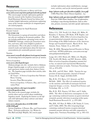 Page 6 ATTRA Tools for Managing Internal Parasites in Small Ruminants: Sericea Lespedeza
Managing Internal Parasites in Sheep and Goats
www.attra.ncat.org/attra-pub/parasitesheep.html
This concise paper includes information gathered
from the research of the Southern Consortium for
Small Ruminant Parasite Control (see below) and
includes helpful information and pictures explaining
many of the concepts needed for an integrated para-
site control program.
Southern Consortium for Small Ruminant
Parasite Control
www.scsrpc.org
The Consortium is a group of researchers and educa-
tors who are working on the parasite problem. This
site includes publications, upcoming events such as
FAMACHA©
trainings, contacts for Consortium mem-
bers, and many other items helpful to producers
and educators. This is the place to look for current
research results and information about the latest rec-
ommendations for sustainable parasite control.
Tannins
www.ansci.cornell.edu/plants/toxicagents/tannin
An interesting look at the properties and uses of tannins.
Sericea Lespedeza
www.aces.edu/dept/forages
Alabama forages site; this includes link to Alabama
forages lespedeza page, as well as access to articles
and experiment station results from Auburn Univer-
sity. The lespedeza page includes three articles; titles
are listed below.
· AU Grazer - A Sericea Lespedeza that Tolerates
Heavy Grazing
· Invasive Plant Misconception
· Sericea Lespedeza: A Pasture, Hay, and Conser-
vation Plant
www.ag.auburn.edu/agrn/mosjidis/
sericea1lespedeza.htm
This links to the research page; includes the
articles above and an article about establishing
lespedeza stands. Exploring the buttons on the left
will yield information about cultivars and about
Auburn research.
www.aces.edu/pubs/docs/A/ANR-1318/
ANR-1318.pdf
Sericea Lespedeza: A Pasture, Hay, and Conservation
Plant. Extension publication, 4 p. Written by
Don Ball and Jorge Mosjidis, this concise paper
includes information about establishment, manage-
ment, varieties, and use for internal parasite control.
http://plants.usda.gov/factsheet/pdf/fs_lecu.pdf
USDA Plant Fact Sheet: Chinese lespedeza. 2 p.
http://plants.usda.gov/java/proﬁle?symbol=LECU
From the USDA Plants database. Lots of information,
including a map showing distribution, links to other
sites, pictures, taxonomy and other speciﬁc information.
References
Dykes, G.S., T.H. Terrill, S.A. Shaik, J.E. Miller, B.
Kouakou, G. Kannan, J.M. Burke, R.M. Kaplan, and
J.A. Mosjidis. 2006. Effect of sericea lespedeza hay
on gastrointestinal nematode infection in goats. In:
Proceedings of the 2006 Conference of the American
Forage and Grassland Council. March 10-14. San
Antonio, Texas. Volume 15. p. 245–249.
Hale, M. 2006. Managing Internal Parasites in Sheep
and Goats. ATTRA publication. www.attra.ncat.org/
attra-pub/parasitesheep.html.
Lange, K.C, D.D. Olcott, J.E. Miller, J.A. Mosjidis,
T.H. Terrill, J.M. Burke, and M.T. Kearney. 2006.
Effect of sericea lespedeza (Lespedeza cuneata) fed
as hay, on natural and experimental Haemonchus
contortus infections in lambs. Veterinary Parasitology
141. p. 273–278.
Min, B.R., and S.P. Hart. 2003. Tannins for sup-
pression of internal parasites. Journal of Animal
Science 81 (E. Suppl. 2):E102–E109.
Min, B. R., T.N. Barry, G.T. Attwood, and W.C.
McNabb. 2003. The effect of condensed tannins
on the nutrition and health of ruminants fed fresh
temperate forages: a review. Animal Feed Science and
Technology 106. p. 3–19.
Min, B. R., W.E. Pomroy, S.P. Hart, and T. Sahlu.
2004. The effect of short-term consumption of a for-
age containing condensed tannins on gastro-intestinal
nematode parasite infections in grazing wether goats.
Small Ruminant Research 51. p. 279–283.
Min, B.R., S.P. Hart, D. Miller, G.M. Tomita, E. Loetz,
and T. Sahlu. 2005. The effect of grazing forage
containing condensed tannins on gastro-intestinal
nematode parasite infection and milk composition in
Angora does. Veterinary Parasitology 151. p. 105–113.
Resources
 