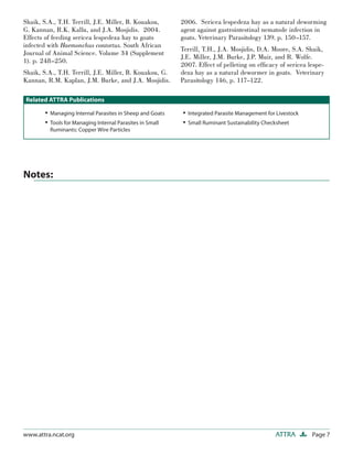 Page 7ATTRAwww.attra.ncat.org
Notes:
Shaik, S.A., T.H. Terrill, J.E. Miller, B. Kouakou,
G. Kannan, R.K. Kallu, and J.A. Mosjidis. 2004.
Effects of feeding sericea lespedeza hay to goats
infected with Haemonchus contortus. South African
Journal of Animal Science. Volume 34 (Supplement
1). p. 248–250.
Shaik, S.A., T.H. Terrill, J.E. Miller, B. Kouakou, G.
Kannan, R.M. Kaplan, J.M. Burke, and J.A. Mosjidis.
2006. Sericea lespedeza hay as a natural deworming
agent against gastrointestinal nematode infection in
goats. Veterinary Parasitology 139. p. 150–157.
Terrill, T.H., J.A. Mosjidis, D.A. Moore, S.A. Shaik,
J.E. Miller, J.M. Burke, J.P. Muir, and R. Wolfe.
2007. Effect of pelleting on efﬁcacy of sericea lespe-
deza hay as a natural dewormer in goats. Veterinary
Parasitology 146, p. 117–122.
• Managing Internal Parasites in Sheep and Goats
• Tools for Managing Internal Parasites in Small
Ruminants: Copper Wire Particles
• Integrated Parasite Management for Livestock
• Small Ruminant Sustainability Checksheet
Related ATTRA Publications
 