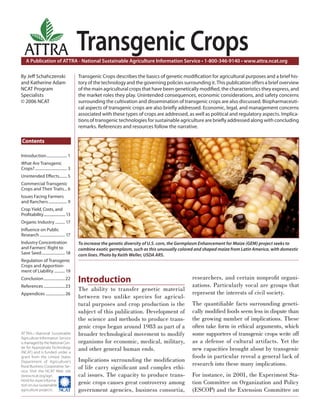 Introduction..................... 1
What Are Transgenic
Crops?................................. 3
Unintended Eﬀects........ 5
Commercial Transgenic
Crops and Their Traits... 6
Issues Facing Farmers
and Ranchers................... 9
Crop Yield, Costs, and
Proﬁtability........................13
Organic Industry .......... 17
Inﬂuence on Public
Research .......................... 17
Industry Concentration
and Farmers’ Right to
Save Seed........................18
Regulation of Transgenic
Crops and Apportion-
ment of Liability ........... 19
Conclusion......................22
References ......................23
Appendices ....................26
A Publication of ATTRA - National Sustainable Agriculture Information Service • 1-800-346-9140 • www.attra.ncat.org
ATTRA—National Sustainable
Agriculture Information Service
is managed by the National Cen-
ter for Appropriate Technology
(NCAT) and is funded under a
grant from the United States
Department of Agriculture’s
Rural Business-Cooperative Ser-
vice. Visit the NCAT Web site
(www.ncat.org/agri.
html) for more informa-
tion on our sustainable
agriculture projects.
ATTRA
Contents
By Jeﬀ Schahczenski
and Katherine Adam
NCAT Program
Specialists
© 2006 NCAT
Transgenic Crops
Transgenic Crops describes the basics of genetic modiﬁcation for agricultural purposes and a brief his-
tory of the technology and the governing policies surrounding it. This publication offers a brief overview
of the main agricultural crops that have been genetically modiﬁed, the characteristics they express, and
the market roles they play. Unintended consequences, economic considerations, and safety concerns
surrounding the cultivation and dissemination of transgenic crops are also discussed. Biopharmaceuti-
cal aspects of transgenic crops are also brieﬂy addressed. Economic, legal, and management concerns
associated with these types of crops are addressed, as well as political and regulatory aspects. Implica-
tions of transgenic technologies for sustainable agriculture are brieﬂy addressed along with concluding
remarks. References and resources follow the narrative.
To increase the genetic diversity of U.S. corn, the Germplasm Enhancement for Maize (GEM) project seeks to
combine exotic germplasm, such as this unusually colored and shaped maize from Latin America, with domestic
corn lines. Photo by Keith Weller, USDA ARS.
Introduction
The ability to transfer genetic material
between two unlike species for agricul-
tural purposes and crop production is the
subject of this publication. Development of
the science and methods to produce trans-
genic crops began around 1983 as part of a
broader technological movement to modify
organisms for economic, medical, military,
and other general human ends.
Implications surrounding the modiﬁcation
of life carry signiﬁcant and complex ethi-
cal issues. The capacity to produce trans-
genic crops causes great controversy among
government agencies, business consortia,
researchers, and certain nonproﬁt organi-
zations. Particularly vocal are groups that
represent the interests of civil society.
The quantiﬁable facts surrounding geneti-
cally modiﬁed foods seem less in dispute than
the growing number of implications. These
often take form in ethical arguments, which
some supporters of transgenic crops write off
as a defense of cultural artifacts. Yet the
new capacities brought about by transgenic
foods in particular reveal a general lack of
research into these many implications.
For instance, in 2001, the Experiment Sta-
tion Committee on Organization and Policy
(ESCOP) and the Extension Committee on
 