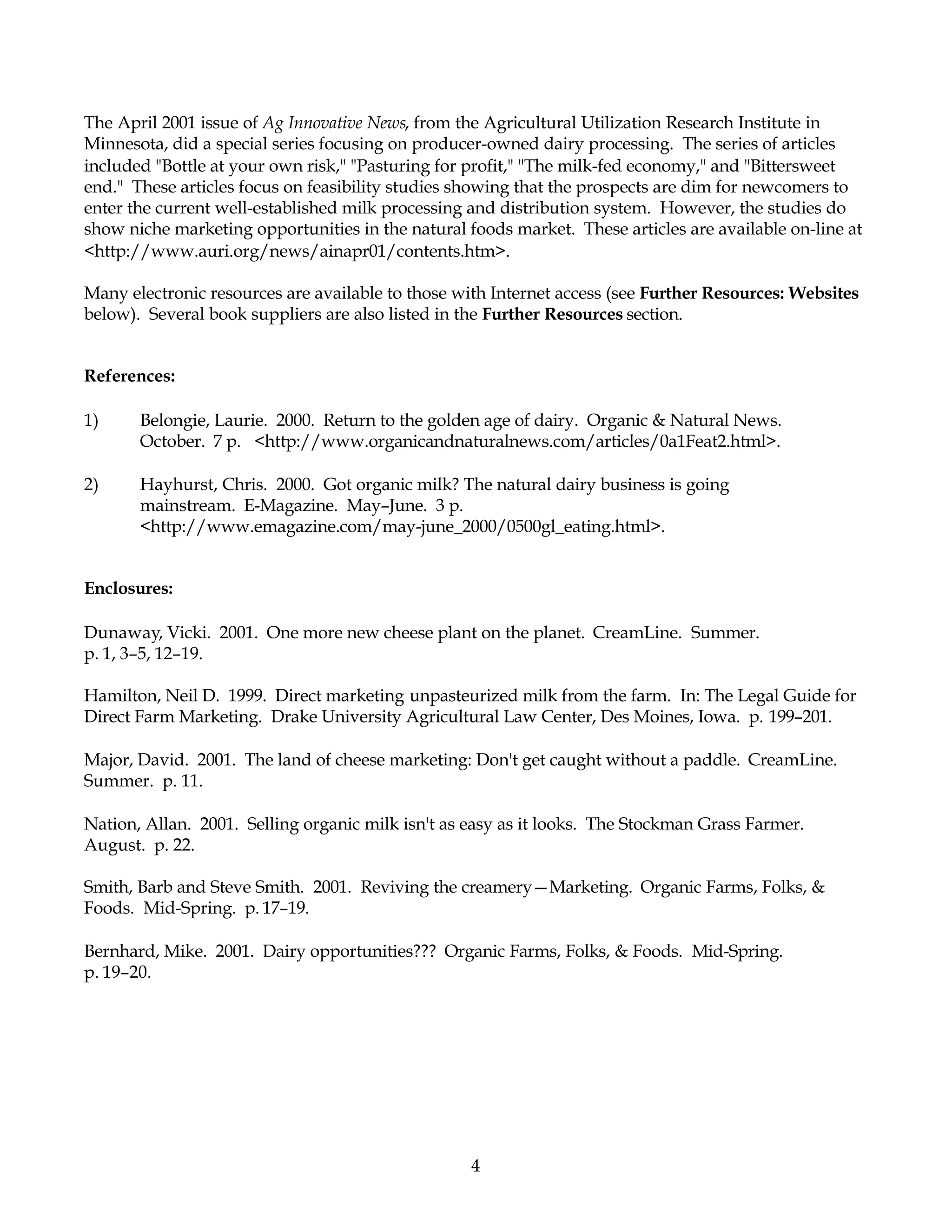 4
The April 2001 issue of Ag Innovative News, from the Agricultural Utilization Research Institute in
Minnesota, did a special series focusing on producer-owned dairy processing. The series of articles
included "Bottle at your own risk," "Pasturing for profit," "The milk-fed economy," and "Bittersweet
end." These articles focus on feasibility studies showing that the prospects are dim for newcomers to
enter the current well-established milk processing and distribution system. However, the studies do
show niche marketing opportunities in the natural foods market. These articles are available on-line at
<http://www.auri.org/news/ainapr01/contents.htm>.
Many electronic resources are available to those with Internet access (see Further Resources: Websites
below). Several book suppliers are also listed in the Further Resources section.
References:
1) Belongie, Laurie. 2000. Return to the golden age of dairy. Organic & Natural News.
October. 7 p. <http://www.organicandnaturalnews.com/articles/0a1Feat2.html>.
2) Hayhurst, Chris. 2000. Got organic milk? The natural dairy business is going
mainstream. E-Magazine. May–June. 3 p.
<http://www.emagazine.com/may-june_2000/0500gl_eating.html>.
Enclosures:
Dunaway, Vicki. 2001. One more new cheese plant on the planet. CreamLine. Summer.
p. 1, 3–5, 12–19.
Hamilton, Neil D. 1999. Direct marketing unpasteurized milk from the farm. In: The Legal Guide for
Direct Farm Marketing. Drake University Agricultural Law Center, Des Moines, Iowa. p. 199–201.
Major, David. 2001. The land of cheese marketing: Don't get caught without a paddle. CreamLine.
Summer. p. 11.
Nation, Allan. 2001. Selling organic milk isn't as easy as it looks. The Stockman Grass Farmer.
August. p. 22.
Smith, Barb and Steve Smith. 2001. Reviving the creamery—Marketing. Organic Farms, Folks, &
Foods. Mid-Spring. p. 17–19.
Bernhard, Mike. 2001. Dairy opportunities??? Organic Farms, Folks, & Foods. Mid-Spring.
p. 19–20.
 
