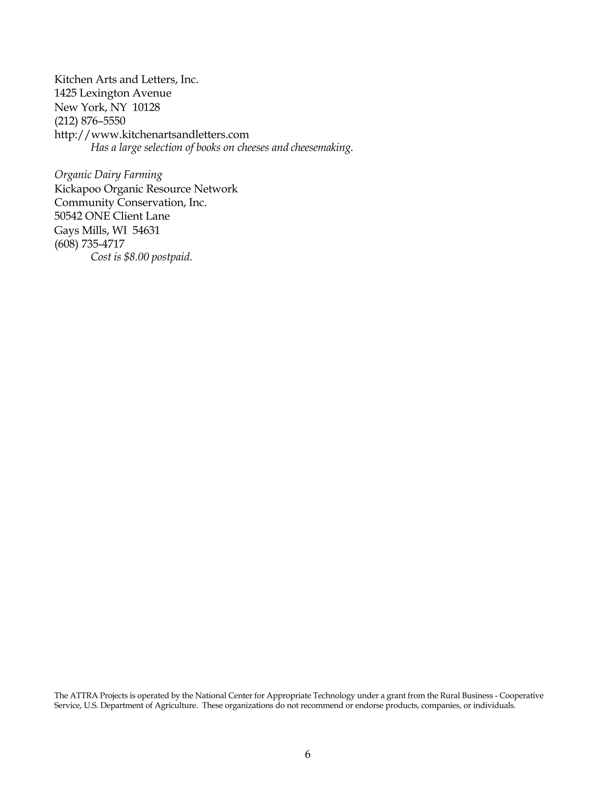 6
Kitchen Arts and Letters, Inc.
1425 Lexington Avenue
New York, NY 10128
(212) 876–5550
http://www.kitchenartsandletters.com
Has a large selection of books on cheeses and cheesemaking.
Organic Dairy Farming
Kickapoo Organic Resource Network
Community Conservation, Inc.
50542 ONE Client Lane
Gays Mills, WI 54631
(608) 735-4717
Cost is $8.00 postpaid.
The ATTRA Projects is operated by the National Center for Appropriate Technology under a grant from the Rural Business - Cooperative
Service, U.S. Department of Agriculture. These organizations do not recommend or endorse products, companies, or individuals.
 